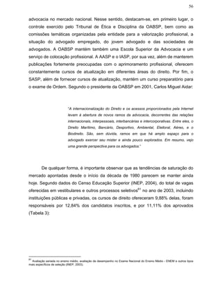56
advocacia no mercado nacional. Nesse sentido, destacam-se, em primeiro lugar, o
controle exercido pelo Tribunal de Ética e Disciplina da OABSP, bem como as
comissões temáticas organizadas pela entidade para a valorização profissional, a
situação do advogado empregado, do jovem advogado e das sociedades de
advogados. A OABSP mantém também uma Escola Superior da Advocacia e um
serviço de colocação profissional. A AASP e o IASP, por sua vez, além de manterem
publicações fortemente preocupadas com o aprimoramento profissional, oferecem
constantemente cursos de atualização em diferentes áreas do direito. Por fim, o
SASP, além de fornecer cursos de atualização, mantém um curso preparatório para
o exame de Ordem. Segundo o presidente da OABSP em 2001, Carlos Miguel Aidar:
“A internacionalização do Direito e os acessos proporcionados pela Internet
levam à abertura de novos ramos da advocacia, decorrentes das relações
internacionais, interpessoais, interbancárias e intercorporativas. Entre eles, o
Direito Marítimo, Bancário, Desportivo, Ambiental, Eleitoral, Aéreo, e o
Biodireito. São, sem dúvida, ramos em que há amplo espaço para o
advogado exercer seu mister e ainda pouco explorados. Em resumo, vejo
uma grande perspectiva para os advogados.”
De qualquer forma, é importante observar que as tendências de saturação do
mercado apontadas desde o início da década de 1980 parecem se manter ainda
hoje. Segundo dados do Censo Educação Superior (INEP, 2004), do total de vagas
oferecidas em vestibulares e outros processos seletivos61
no ano de 2003, incluindo
instituições públicas e privadas, os cursos de direito ofereceram 9,88% delas, foram
responsáveis por 12,84% dos candidatos inscritos, e por 11,11% dos aprovados
(Tabela 3):
61
Avaliação seriada no ensino médio, avaliação de desempenho no Exame Nacional do Ensino Médio - ENEM e outros tipos
mais específicos de seleção (INEP, 2003).
 