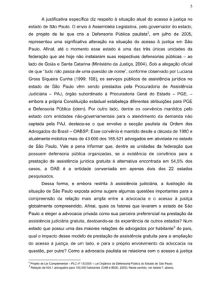 5
A justificativa específica diz respeito à situação atual do acesso à justiça no
estado de São Paulo. O envio à Assembléia Legislativa, pelo governador do estado,
de projeto de lei que cria a Defensoria Pública paulista2
, em julho de 2005,
representou uma significativa alteração na situação do acesso à justiça em São
Paulo. Afinal, até o momento esse estado é uma das três únicas unidades da
federação que até hoje não instalaram suas respectivas defensorias públicas – ao
lado de Goiás e Santa Catarina (Ministério da Justiça, 2004). Sob a alegação oficial
de que “tudo não passa de uma questão de nome”, conforme observado por Luciana
Gross Siqueira Cunha (1999: 108), os serviços públicos de assistência jurídica no
estado de São Paulo vêm sendo prestados pela Procuradoria de Assistência
Judiciária – PAJ, órgão subordinado à Procuradoria Geral do Estado – PGE, –
embora a própria Constituição estadual estabeleça diferentes atribuições para PGE
e Defensoria Pública (idem). Por outro lado, dentre os convênios mantidos pelo
estado com entidades não-governamentais para o atendimento da demanda não
captada pela PAJ, destaca-se o que envolve a secção paulista da Ordem dos
Advogados do Brasil – OABSP. Esse convênio é mantido desde a década de 1980 e
atualmente mobiliza mais de 43.000 dos 165.521 advogados em atividade no estado
de São Paulo. Vale a pena informar que, dentre as unidades da federação que
possuem defensoria pública organizadas, se a existência de convênios para a
prestação de assistência jurídica gratuita é alternativa encontrada em 54,5% dos
casos, a OAB é a entidade conveniada em apenas dois dos 22 estados
pesquisados.
Dessa forma, e embora restrita à assistência judiciária, a ilustração da
situação de São Paulo exposta acima sugere algumas questões importantes para a
compreensão da relação mais ampla entre a advocacia e o acesso à justiça
globalmente compreendido. Afinal, quais os fatores que levaram o estado de São
Paulo a eleger a advocacia privada como sua parceira preferencial na prestação da
assistência judiciária gratuita, destoando-se da experiência de outros estados? Num
estado que possui uma das maiores relações de advogados por habitante3
do país,
qual o impacto desse modelo de prestação de assistência gratuita para a ampliação
do acesso à justiça, de um lado, e para o próprio envolvimento da advocacia na
questão, por outro? Como a advocacia paulista se relaciona com o acesso à justiça
2
Projeto de Lei Complementar – PLC nº 18/2005 – Lei Orgânica da Defensoria Pública do Estado de São Paulo.
3
Relação de 434,1 advogados para 100.000 habitantes (OAB e IBGE, 2005). Neste sentido, ver tabela 7, abaixo.
 