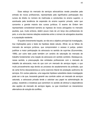 60
Esse esboço do mercado de serviços advocatícios revela pressões pela
entrada de novos profissionais, representada pela significativa participação dos
cursos de direito no número de matrículas e concluintes no ensino superior, e
acentuada pela tendência de expansão do ensino superior privado, setor que
concentra a grande maioria dos cursos jurídicos. O exame de Ordem tem
representado considerável barreira ao ingresso de novos advogados no mercado
paulista, que, muito embora, detém pouco mais de um terço dos profissionais do
país, e uma das maiores relações existentes entre o número de advogados atuantes
e a população residente.
O quadro brevemente traçado, se não era o objetivo principal da investigação,
traz implicações para o teste da hipótese deste estudo. Afinal, se as falhas do
mercado de serviços jurídicos, que comprometem o acesso à justiça, podem
justificar a maior participação da advocacia no sentido de supri-las (Economides,
1999), por outro lado pode também um cenário de saturação do mercado de
trabalho fundamentar uma reação da advocacia em sentido contrário. Destaque-se,
nesse sentido, a preocupação das entidades profissionais com o mercado de
trabalho da advocacia, mais do que com um mercado de serviços legais, o que
muito provavelmente seja devido ao processo de assalariamento da profissão, que
de certa forma descaracterizou-a como exercício liberal de prestação autônoma de
serviços. Em outras palavras, uma segunda hipótese subsidiária desta investigação
pode ser a de que, buscando garantir seu controle sobre um mercado de serviços
saturado, a advocacia privada tende a valorizar seu papel na administração da
justiça, resistindo a iniciativas que caminhem no sentido de diminuir a dependência
das opções de mercado de serviços legais, ou que incentivem os mecanismos
alternativos de solução de conflitos.
 