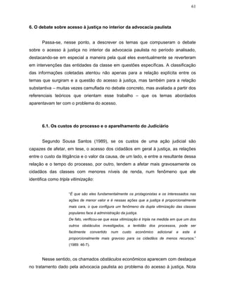 61
6. O debate sobre acesso à justiça no interior da advocacia paulista
Passa-se, nesse ponto, a descrever os temas que compuseram o debate
sobre o acesso à justiça no interior da advocacia paulista no período analisado,
destacando-se em especial a maneira pela qual eles eventualmente se reverteram
em intervenções das entidades da classe em questões específicas. A classificação
das informações coletadas atentou não apenas para a relação explícita entre os
temas que surgiram e a questão do acesso à justiça, mas também para a relação
substantiva – muitas vezes camuflada no debate concreto, mas avaliada a partir dos
referenciais teóricos que orientam esse trabalho – que os temas abordados
aparentavam ter com o problema do acesso.
6.1. Os custos do processo e o aparelhamento do Judiciário
Segundo Sousa Santos (1989), se os custos de uma ação judicial são
capazes de afetar, em tese, o acesso dos cidadãos em geral à justiça, as relações
entre o custo da litigância e o valor da causa, de um lado, e entre a resultante dessa
relação e o tempo do processo, por outro, tendem a afetar mais gravosamente os
cidadãos das classes com menores níveis de renda, num fenômeno que ele
identifica como tripla vitimização:
“É que são eles fundamentalmente os protagonistas e os interessados nas
ações de menor valor e é nessas ações que a justiça é proporcionalmente
mais cara, o que configura um fenômeno da dupla vitimização das classes
populares face à administração da justiça.
De fato, verificou-se que essa vitimização é tripla na medida em que um dos
outros obstáculos investigados, a lentidão dos processos, pode ser
facilmente convertido num custo econômico adicional e este é
proporcionalmente mais gravoso para os cidadãos de menos recursos.”
(1989: 46-7).
Nesse sentido, os chamados obstáculos econômicos aparecem com destaque
no tratamento dado pela advocacia paulista ao problema do acesso à justiça. Nota
 