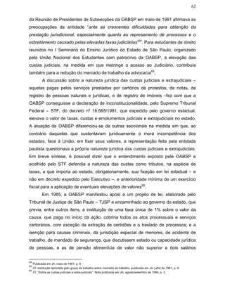 62
da Reunião de Presidentes de Subsecções da OABSP em maio de 1981 afirmava as
preocupações da entidade “ante as crescentes dificuldades para obtenção da
prestação jurisdicional, especialmente quanto ao represamento de processos e o
estreitamento causado pelas elevadas taxas judiciárias”64
. Para estudantes de direito
reunidos no I Seminário do Ensino Jurídico do Estado de São Paulo, organizado
pela União Nacional dos Estudantes com patrocínio da OABSP, a elevação das
custas judiciais, na medida em que restringe o acesso ao Judiciário, contribuía
também para a redução do mercado de trabalho da advocacia65
.
A discussão sobre a natureza jurídica das custas judiciais e extrajudiciais –
aquelas pagas pelos serviços prestados por cartórios de protestos, de notas, de
registro de pessoas naturais e jurídicas, e de registro de imóveis –fez com que a
OABSP conseguisse a declaração de inconstitucionalidade, pelo Supremo Tribunal
Federal – STF, do decreto nº 16.685/1981, que expedido pelo governo estadual,
elevava o valor de taxas, custas e emolumentos judiciais e extrajudiciais no estado.
A atuação da OABSP diferenciou-se de outras seccionais na medida em que, ao
contrário daquelas que sustentavam juridicamente a mera incompetência dos
estados, face à União, em fixar seus valores, a representação feita pela entidade
paulista questionava a própria natureza jurídica das custas judiciais e extrajudiciais.
Em breve síntese, é possível dizer que o entendimento exposto pela OABSP e
acolhido pelo STF defendia a natureza das custas como tributos, na espécie de
taxas, o que imporia ao estado, obrigatoriamente, sua fixação em lei estadual – e
não em decreto expedido pelo Executivo –, e anterioridade mínima de um exercício
fiscal para a aplicação de eventuais elevações de valores66
.
Em 1985, a OABSP manifestou apoio a um projeto de lei, elaborado pelo
Tribunal de Justiça de São Paulo – TJSP e encaminhado ao governo do estado, que
previa, entre outros itens, a instituição de uma taxa única de 1% sobre o valor da
causa, que paga no início da ação, cobriria todos os atos processuais e serviços
cartorários, com exceção da extração de certidões e o traslado de processos; e a
isenção para causas criminais, da jurisdição especial de menores, de acidente de
trabalho, de mandado de segurança, que discutissem estado ou capacidade jurídica
de pessoas, e as de pensão alimentícia de valor não superior a dois salários
64
Publicada em JA, maio de 1981, p. 6.
65
Cf. resolução aprovada pelo grupo de trabalho sobre mercado de trabalho, publicada em JA, julho de 1981, p. 9.
66
Cf. “Sobre as custas judiciais e extra-judiciais”. Nota publicada em JA, agosto/setembro de 1984, p. 3.
 