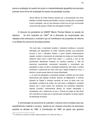 66
previa a ampliação do quadro de juízes e a descentralização geográfica dos serviços
judiciais como forma de ampliação do acesso da população à justiça:
“Bruno Affonso de André finalizou dizendo que a racionalização dos Foros
Distritais é medida evidente para facilitar o acesso à Justiça para a população
e para o advogado. ‘Isso é o que interessa a todos nós; por isso me encorajei
a transmitir este esboço à Ordem dos Advogados do Brasil.’”
75
O discurso do presidente da OABSP Márcio Thomaz Bastos na sessão de
abertura do Ano Judiciário de 198476
dá a dimensão da reciprocidade das
relações entre advocacia e Judiciário que se manifestava nas propostas de reforma
e na defesa da autonomia da justiça paulista:
“Por outro lado, é importante ressaltar a inabalável confiança e renovada
admiração que depositamos no Poder Judiciário paulista, que juntamente
conosco e com o Ministério Público, a quem também testemunhamos
respeito, constitui o instrumento de ministração da Justiça em nosso Estado.
Sabemos todos como é difícil esse mister: (...) Junte-se a isso as tão
proclamadas deficiências materiais da estrutura judiciária, a falta de
autonomia orçamentária, crescimento desmedido e incontrolado das
populações a quem se deve a prestação jurisdicional, tudo sobre o cenário
econômico e institucional da maior crise que a Nação brasileira já viveu, e
teremos o quadro quase inteiro de nossas dificuldades.
(...) E, para nós advogados, é importante ressaltar o trabalho que vem sendo
desenvolvido pelo Egrégio Conselho Superior da Magistratura. A reforma
judiciária da Capital é exemplo marcante de como se pode viver com
serenidade o problema da Justiça. De outra parte, a infatigável e constante
atenção que a nossa classe vem recebendo dos eminentes integrantes
daquele Conselho, extremamente atentos às nossas dificuldades e
inquietações, são o testemunho de que o Tribunal de Justiça de São Paulo
tem consciência do papel que é exercido pelos advogados na tarefa urgente
da distribuição da justiça.”
A reivindicação da autonomia do Judiciário, inclusive como condição para seu
aparelhamento material e humano, repetiu-se em diversos encontros da advocacia
paulista na década de 1980. A Constituição de 1988, ao passo que garantiu
75
Cf. “Reforma do Judiciário na Capital”. Matéria publicada em JA, outubro de 1982, p. 3.
 