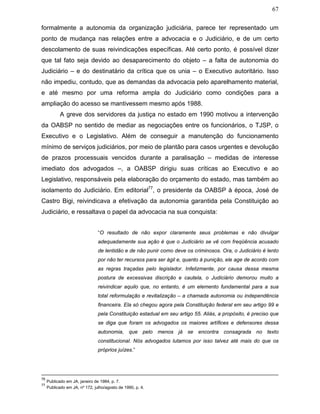67
formalmente a autonomia da organização judiciária, parece ter representado um
ponto de mudança nas relações entre a advocacia e o Judiciário, e de um certo
descolamento de suas reivindicações específicas. Até certo ponto, é possível dizer
que tal fato seja devido ao desaparecimento do objeto – a falta de autonomia do
Judiciário – e do destinatário da crítica que os unia – o Executivo autoritário. Isso
não impediu, contudo, que as demandas da advocacia pelo aparelhamento material,
e até mesmo por uma reforma ampla do Judiciário como condições para a
ampliação do acesso se mantivessem mesmo após 1988.
A greve dos servidores da justiça no estado em 1990 motivou a intervenção
da OABSP no sentido de mediar as negociações entre os funcionários, o TJSP, o
Executivo e o Legislativo. Além de conseguir a manutenção do funcionamento
mínimo de serviços judiciários, por meio de plantão para casos urgentes e devolução
de prazos processuais vencidos durante a paralisação – medidas de interesse
imediato dos advogados –, a OABSP dirigiu suas críticas ao Executivo e ao
Legislativo, responsáveis pela elaboração do orçamento do estado, mas também ao
isolamento do Judiciário. Em editorial77
, o presidente da OABSP à época, José de
Castro Bigi, reivindicava a efetivação da autonomia garantida pela Constituição ao
Judiciário, e ressaltava o papel da advocacia na sua conquista:
“O resultado de não expor claramente seus problemas e não divulgar
adequadamente sua ação é que o Judiciário se vê com freqüência acusado
de lentidão e de não punir como deve os criminosos. Ora, o Judiciário é lento
por não ter recursos para ser ágil e, quanto à punição, ele age de acordo com
as regras traçadas pelo legislador. Infelizmente, por causa dessa mesma
postura de excessivas discrição e cautela, o Judiciário demorou muito a
reivindicar aquilo que, no entanto, é um elemento fundamental para a sua
total reformulação e revitalização – a chamada autonomia ou independência
financeira. Ela só chegou agora pela Constituição federal em seu artigo 99 e
pela Constituição estadual em seu artigo 55. Aliás, a propósito, é preciso que
se diga que foram os advogados os maiores artífices e defensores dessa
autonomia, que pelo menos já se encontra consagrada no texto
constitucional. Nós advogados lutamos por isso talvez até mais do que os
próprios juízes.”
76
Publicado em JA, janeiro de 1984, p. 7.
77
Publicado em JA, nº 172, julho/agosto de 1990, p. 4.
 