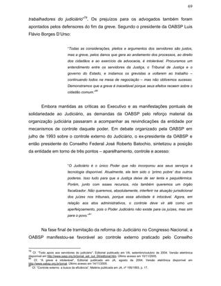 69
trabalhadores do judiciário”79
. Os prejuízos para os advogados também foram
apontados pelos defensores do fim da greve. Segundo o presidente da OABSP Luis
Flávio Borges D’Urso:
“Todas as considerações, pleitos e argumentos dos servidores são justos,
mas a greve, pelos danos que gera ao andamento dos processos, ao direito
dos cidadãos e ao exercício da advocacia, é intolerável. Procuramos um
entendimento entre os servidores da Justiça, o Tribunal de Justiça e o
governo do Estado, e instamos os grevistas a voltarem ao trabalho –
continuando todos na mesa de negociação – mas não obtivemos sucesso.
Demonstramos que a greve é inaceitável porque seus efeitos recaem sobre o
cidadão comum.”
80
Embora mantidas as críticas ao Executivo e as manifestações pontuais de
solidariedade ao Judiciário, as demandas da OABSP pelo reforço material da
organização judiciária passaram a acompanhar as reivindicações da entidade por
mecanismos de controle daquele poder. Em debate organizado pela OABSP em
julho de 1993 sobre o controle externo do Judiciário, o ex-presidente da OABSP e
então presidente do Conselho Federal José Roberto Batochio, sintetizou a posição
da entidade em torno de três pontos – aparelhamento, controle e acesso:
“O Judiciário é o único Poder que não incorporou aos seus serviços a
tecnologia disponível. Atualmente, ele tem sido o ‘primo pobre’ dos outros
poderes. Isso tudo para que a Justiça deixe de ser lenta e paquidérmica.
Porém, junto com esses recursos, nós também queremos um órgão
fiscalizador. Não queremos, absolutamente, interferir na atuação jurisdicional
dos juízes nos tribunais, porque essa atividade é intocável. Agora, em
relação aos atos administrativos, o controle deve vir até como um
aperfeiçoamento, pois o Poder Judiciário não existe para os juízes, mas sim
para o povo.”
81
Na fase final de tramitação da reforma do Judiciário no Congresso Nacional, a
OABSP manifestou-se favorável ao controle externo praticado pelo Conselho
79
Cf. “Todo apoio aos servidores do judiciário”. Editorial publicado em VA, setembro/outubro de 2004. Versão eletrônica
disponível em http://www.sasp.org.br/jornal_set_out_04/editorial.htm. Último acesso em 10/11/2005.
80
Cf. “A greve é intolerável”. Editorial publicado em JA, agosto de 2004. Versão eletrônica disponível em
http://www.oabsp.org.br/jornal. Último acesso em 14/11/2005.
81
Cf. “Controle externo: a busca da eficiência”. Matéria publicada em JA, nº 195/1993, p. 17.
 