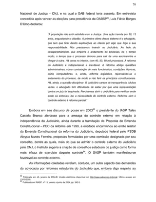 70
Nacional de Justiça – CNJ, e na qual a OAB federal teria assento. Em entrevista
concedida após vencer as eleições para presidência da OABSP82
, Luis Flávio Borges
D’Urso declarou:
“A população não está satisfeita com a Justiça. Uma ação tramita por 10, 15
anos, angustiando o cidadão. A primeira vítima desse sistema é o advogado,
que tem que ficar dando explicações ao cliente por algo que foge à sua
responsabilidade. Nós precisamos investir no Judiciário. Ao lado do
desaparelhamento, que emperra o andamento do processo, há o tempo
morto, o tempo que o processo demora para sair de uma escrivaninha e
chegar à outra. Há varas no interior, com 40, 50, 60 mil processos. A reforma
do Judiciário é indispensável e inevitável. A reforma abriga questões
administrativas, como contratação de mais funcionários, condições técnicas,
como computadores, e, ainda, reforma legislativa, repensando-se o
andamento do processo, de modo a não ferir os princípios constitucionais.
Há, ainda, a questão disciplinar. O Judiciário carece de transparência. Muitas
vezes, o advogado tem dificuldade de saber por que uma representação
contra um juiz foi arquivada. Precisamos abrir o Judiciário para verificar onde
estão os entraves, daí a necessidade do controle externo. Reforma sem o
controle externo é reforma parcial.”
Embora em seu discurso de posse em 200383
o presidente do IASP Tales
Castelo Branco alertasse para a ameaça do controle externo em relação à
independência do Judiciário, ainda durante a tramitação da Proposta de Emenda
Constitucional – PEC da reforma em 1999, a entidade encaminhou ao então relator
da Emenda Constitucional da reforma do Judiciário, deputado federal pelo PSDB
Aloysio Nunes Ferreira, propostas formuladas por uma comissão designada por seu
conselho, dentre as quais, mais do que se admitir o controle externo do Judiciário
pelo CNJ, o Instituto sugeria a criação de conselhos estaduais de justiça como forma
mais eficaz de exercício daquele controle84
. O SASP também manifestou-se
favorável ao controle externo.
As informações coletadas revelam, contudo, um outro aspecto das demandas
da advocacia por reformas estruturais do Judiciário que, embora diga respeito ao
82
Publicada em JA, janeiro de 2004-B. Versão eletrônica disponível em http://www.oabsp.org.br/jornal. Último acesso em
13/10/2005.
83
Publicado em RIASP, nº 13, janeiro a junho de 2004, pp. 342-5.
 