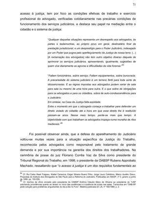 71
acesso à justiça, tem por foco as condições efetivas de trabalho e exercício
profissional do advogado, verificadas cotidianamente nas precárias condições de
funcionamento dos serviços judiciários, e destaca seu papel na mediação entre o
cidadão e o sistema de justiça:
“Qualquer daquelas situações representa um desrespeito aos advogados, às
partes e testemunhas, ao próprio povo em geral, destinatário final da
prestação jurisdicional, e um desprestígio para o Poder Judiciário, indesejado
por um Poder que pugna pelo aperfeiçoamento da Justiça de nossa terra. (...)
[A reclamação dos advogados] não tem outro objetivo diverso daquele de
aprimorar os serviços judiciários, apresentando, igualmente, sugestões de
quem vive diariamente as agruras e dificuldades da vida forense.”
85
“Faltam funcionários, sobra serviço. Faltam equipamentos, sobra burocracia.
A precariedade do sistema judiciário é um terreno fértil para toda sorte de
idiossincrasias. E as regras impostas aos advogados podem variar de sala
para sala ou mesmo de uma hora para outra. E o que sobra de obrigações
para os advogados e para os cidadãos, sobra de auto-condescendência para
o Judiciário.
Em síntese, na Casa da Justiça falta eqüidade.
Entre o momento em que o advogado começa a trabalhar para defender um
direito violado do cidadão até a hora em que esse direito lhe é restituído
passam-se anos. Nesse meio tempo, perde-se mais que tempo. A
objetividade com que trabalham os advogados tropeça numa muralha de ritos
medievais.”
86
Foi possível observar ainda, que a defesa do aparelhamento do Judiciário
voltou-se muitas vezes para a situação específica da Justiça do Trabalho,
reconhecida pelos advogados como responsável pelo tratamento de grande
demanda e por sua importância na garantia dos direitos dos trabalhadores. Na
cerimônia de posse do juiz Floriano Corrêa Vaz da Silva como presidente do
Tribunal Regional do Trabalho, em 1998, o presidente da OABSP Rubens Approbato
Machado, ressaltando que “o acesso à justiça é um dos requisitos fundamentais ao
84
Cf. Rui Celso Reali Fragoso, Walter Ceneviva, Edgar Silveira Bueno Filho, Jorge Lauro Celidônio, Marco Aurélio Greco.
Propostas do Instituto dos Advogados de São Paulo para a Reforma do Judiciário. Publicadas em RIASP, nº 3, janeiro a junho
de 1999, pp. 193-206.
85
Cf. trechos de ofício enviado pelo presidente da OABSP Antônio Cláudio Mariz de Oliveira ao presidente do TJSP
solicitando providências quanto ao atraso no início das audiências e à ausência de juízes nas salas. Transcritos em “OAB-SP
pede solução para problemas angustiantes do dia-a-dia no Foro”. Matéria publicada em JA, nº 160/1989, p. 2.
 