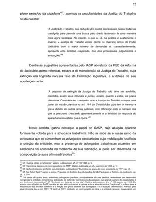 72
pleno exercício da cidadania”87
, apontou as peculiaridades da Justiça do Trabalho
nesta questão:
“A Justiça do Trabalho, pela redução dos custos processuais, possui todas as
condições para permitir uma busca pelo direito lesionado de uma maneira
mais ágil e facilitada. No entanto, o que se vê, na prática, é exatamente o
inverso. A Justiça do Trabalho conta, dentre os diversos ramos do Poder
Judiciário, com o maior número de demandas e, conseqüentemente,
apresenta uma lentidão exagerada, dos atos processuais, julgamentos e
execuções.”
88
Dentre as sugestões apresentadas pelo IASP ao relator da PEC da reforma
do Judiciário, acima referidas, estava a de manutenção da Justiça do Trabalho, cuja
extinção era cogitada naquela fase de tramitação legislativa, e a defesa de seu
aperfeiçoamento:
“A proposta de extinção da Justiça do Trabalho não deve ser acolhida,
mantidos, assim seus tribunais e juízes, exceto, quanto a estes, os juízes
classistas. Considera-se, a respeito, que a Justiça do Trabalho cumpre uma
parte da missão prevista no art. 114 da Constituição, pois tem o mesmo e
grave defeito de outros ramos judiciais, com diferença entre o número dos
que a procuram, crescendo geometricamente e a lentidão da resposta do
aparelhamento estatal que a opera.”
89
Neste sentido, ganha destaque o papel do SASP, cuja atuação aparece
fortemente voltada para a advocacia trabalhista. Não se sabe se é nesse ramo da
advocacia que se concentram os advogados assalariados cuja mobilização justificou
a criação da entidade, mas a presença de advogados trabalhistas atuantes em
sindicatos foi apontada no momento de sua fundação, e pode ser observada na
composição de suas últimas diretorias90
.
86
Cf. “Justiça elitista e ineficiente”. Matéria publicada em JA, nº 195/1993, p. 5.
87
Cf. “Cerimônia de posse do novo presidente do TRT”. Matéria publicada em JA, setembro de 1998, p. 12.
88
Cf. trecho do discurso proferido por Approbato, publicado em “Cerimônia de posse do novo presidente do TRT”, op. cit.
89
Cf. Rui Celso Reali Fragoso e outros. Propostas do Instituto dos Advogados de São Paulo para a Reforma do Judiciário, op.
cit., p. 194.
90
“Há cerca de quatro anos, entretanto, advogados paulistas, principalmente da área sindical, entenderam ser necessário
reorganizar a entidade, como forma, sobretudo, de defender os interesses da categoria, cujo grande número de assalariados é
um fenômeno incontestável.” Cf. “Sindicato: um balanço de sua luta”. Matéria publicada em JA, nº 156, agosto de 1988. De
acordo com a história do SASP narrada em seu sítio na internet, a ruptura entre a atuação sindical “tradicional” – voltada para a
instauração dos dissídios coletivos e a fixação dos pisos salariais dos advogados – e a atuação “diferenciada” mantida pela
atual diretoria deu-se em 1991: “A partir de 1991, contudo, um novo projeto se inicia e a entidade renasce, inaugurando um
 