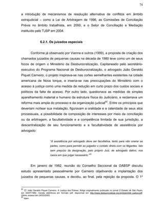 74
a introdução de mecanismos de resolução alternativa de conflitos em âmbito
extrajudicial – como a Lei de Arbitragem de 1996, as Comissões de Conciliação
Prévia no âmbito trabalhista, em 2000, e o Setor de Conciliação e Mediação
instituído pelo TJSP em 2004.
6.2.1. Os juizados especiais
Conforme já observado por Vianna e outros (1999), a proposta de criação dos
chamados juizados de pequenas causas na década de 1980 teve como um de seus
focos de origem o Ministério da Desburocratização. Capitaneado pelo secretário-
executivo do Programa Nacional de Desburocratização, o advogado João Geraldo
Piquet Carneiro, o projeto inspirava-se nas cortes semelhantes existentes na cidade
americana de Nova Iorque, e inseria-se nas preocupações do Ministério com o
acesso à justiça como uma medida de redução em curto prazo dos custos sociais e
políticos da falta de acesso. Por outro lado, questionava as medidas de simples
aparelhamento material e humano da estrutura física do Judiciário, e reclamava um
reforma mais ampla do processo e da organização judicial92
. Entre os princípios que
deveriam nortear sua instalação, figuravam a oralidade e a celeridade de seus atos
processuais, a possibilidade de composição de interesses por meio da conciliação
ou da arbitragem, a facultatividade e a competência limitada de sua jurisdição, a
descentralização de seu funcionamento e a facultatividade de assistência por
advogado:
“A assistência por advogado deve ser facultativa, tanto para não onerar as
partes, como para permitir ao julgador o contato direto com os litigantes. Isto
sem prejuízo da designação, pelo próprio Juiz, de advogado dativo, nos
casos em que julgar necessário.”
93
Em janeiro de 1982, reunião do Conselho Seccional da OABSP discutiu
estudo apresentado pessoalmente por Carneiro objetivando a implantação dos
juizados de pequenas causas, e decidiu, ao final, pela rejeição da proposta. O 1º
92
Cf. João Geraldo Piquet Carneiro. A Justiça dos Pobres. Artigo originalmente publicado no jornal O Estado de São Paulo,
em 04/07/1982. Versão eletrônica em formato pdf, disponível em http://www.desburocratizar.org.br/down/bibl_justica.pdf.
Último acesso em 24/03/2005.
93
Idem.
 