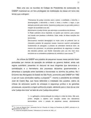 77
Mais uma vez, as reuniões do Colégio de Presidentes de subsecções da
OABSP mostraram-se um foro privilegiado de mobilização da classe em torno dos
temas que a atingiam:
“Precisamos de justiça concreta: para o pobre, o analfabeto, o bóia-fria, o
desempregado, o desnutrido, o menor, o idoso, a mulher, o negro, o que
delinqüiu premido pela miséria. Queremos justiça para os que estão postos à
margem da sociedade e da vida.
Abominamos a justiça formal, que adormece a consciência dos fariseus.
O Poder Judiciário vê-se impotente, no quadro que vivemos, para cumprir
sua missão com presteza e eficiência. Cede, então, às falsas soluções dos
tecnocratas.
Denunciamos manobra demagógica no modo como se pretende criar os
chamados juizados de pequenas causas; busca-se suprimir prerrogativas
fundamentais do advogado; a pretexto da celeridade intenta-se banir, da
maioria dos processos, os princípios garantidores da segurança e certeza
das decisões judiciais, que ficarão reservados para uso dos mais ricos;
encobrem-se os verdadeiros problemas do Judiciário e suas causas.”
100
As críticas da OABSP aos juizados de pequenas causas nesse período foram
pontuadas por marcas da oposição da entidade ao governo federal, ainda sob
regime autoritário, presentes no discurso de seus dirigentes que denunciava a
centralização e o hermetismo dos processos decisórios governamentais e
alimentava a oposição entre bacharéis e tecnocratas no domínio da política. No I
Encontro dos Advogados do Estado de São Paulo, promovido pela OABSP em 1982
e que em suas conclusões rejeitou a proposta101
, mesmo o presidente da entidade
José de Castro Bigi, que havia defendido a instalação dos juizados, aderiu às
críticas da advocacia quanto às ameaças à segurança jurídica e às garantias
processuais, acusando a origem política do projeto, alertando para o risco de se criar
uma “justiça dos ricos” ao lado de uma “justiça dos pobres”:
“(...) a agilização e democratização da Justiça é o ideal de todos. Não será,
porém, atingido o objetivo com soluções saídas dos laboratórios
tecnocráticos, como o juizado de pequenas causas, absolutamente
100
Cf. “Carta de Ribeirão Preto”. Declaração final da X Reunião do Colégio de Presidentes da OABSP, publicada em JA,
agosto/setembro de 1982, p. 9.
101
Cf. “Carta dos Advogados Paulistas”. Publicada em JA, dezembro de 1982, p. 9.
 