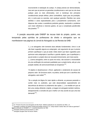 78
inconveniente à realização da Justiça. A Justiça precisa ser democratizada,
mas sem que se percam as garantias constitucionais e sem que se crie duas
justiças: para os mais afortunados, com a mantença dos princípios
constitucionais (ampla defesa, pleno contraditório, duplo grau de jurisdição,
etc.) e outra para os carentes, sem qualquer garantia. Plantões nas varas
distritais e varas especializadas para o procedimento sumaríssimo, com
dispensa das custas e assistência judiciária gratuita, resolverão o problema
com maior eficiência e menores gastos, do que a complicada parafernália
dos juizados.”
102
A posição assumida pela OABSP de recusa total do projeto, porém, era
temperada pelas opiniões de professores de direito e advogados que se
manifestaram nas páginas do Jornal do Advogado ou da Revista da OAB:
“(...) os advogados vêm tomando duas atitudes fundamentais. Uma é a de
não fazer sugestão alguma ao anteprojeto, sob argumento de que é preciso
primeiro aperfeiçoar o que já existe. Estes dizem que fazer sugestões para
aprimorar este anteprojeto é sacrificar o grande objetivo, que é aperfeiçoar o
que já existe e o projeto deve ser recusado liminarmente, sem mais exame.
(...) outros advogados, entre os quais me incluo, não excluem a necessidade
de uma verificação de eventuais qualidades que o projeto tenha, até por uma
posição realista, ele será encaminhado ao Congresso”
103
.
“O objetivo é desatravancar o fórum, agilizando o andamento de causas de
pequeno valor. Se funcionar assim, na pratica, ainda que com o sacrifício dos
advogados, será válido”
104
.
“Se a solução de litígios for mais rápida e eficiente, as pessoas passarão a
confiar mais no Judiciário, que está desacreditado especialmente em
decorrência da demora no andamento das ações. (...) na medida em que se
tem uma Justiça eficiente e rápida, a imagem do advogado também melhora,
desaparecendo o conceito de que é melhor um mau acordo do que uma boa
demanda”
105
.
102
Cf. “Primeiro Encontro dos Advogados de São Paulo”. Matéria publicada em JA, dezembro de 1982, p. 8.
103
Advogado e professor de direito constitucional Walter Ceneviva. Cf. “Justiça rápida e barata. Mas com todas as garantias?”.
Matéria publicada em ROABSP, nº 1, novembro/dezembro de 1982.
104
Advogado Orlando de Souza Pereira Jr. Idem.
105
Advogado Douglas Filipin da Rocha. Ibidem.
 
