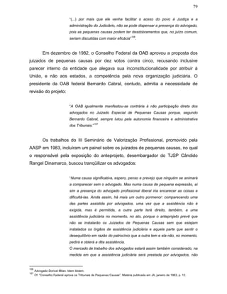 79
“(...) por mais que ele venha facilitar o aceso do povo à Justiça e a
administração do Judiciário, não se pode dispensar a presença do advogado,
pois as pequenas causas podem ter desdobramentos que, no juízo comum,
seriam discutidas com maior eficácia”
106
.
Em dezembro de 1982, o Conselho Federal da OAB aprovou a proposta dos
juizados de pequenas causas por dez votos contra cinco, recusando inclusive
parecer interno da entidade que alegava sua inconstitucionalidade por atribuir à
União, e não aos estados, a competência pela nova organização judiciária. O
presidente da OAB federal Bernardo Cabral, contudo, admitia a necessidade de
revisão do projeto:
“A OAB igualmente manifestou-se contrária à não participação direta dos
advogados no Juizado Especial de Pequenas Causas porque, segundo
Bernardo Cabral, sempre lutou pela autonomia financeira e administrativa
dos Tribunais.”
107
Os trabalhos do III Seminário de Valorização Profissional, promovido pela
AASP em 1983, incluíram um painel sobre os juizados de pequenas causas, no qual
o responsável pela exposição do anteprojeto, desembargador do TJSP Cândido
Rangel Dinamarco, buscou tranqüilizar os advogados:
“Numa causa significativa, espero, penso e prevejo que ninguém se animará
a comparecer sem o advogado. Mas numa causa de pequena expressão, aí
sim a presença do advogado profissional liberal iria encarecer as coisas e
dificultá-las. Ainda assim, há mais um outro pormenor: comparecendo uma
das partes assistida por advogados, uma vez que a assistência não é
exigida, mas é permitida, a outra parte terá direito, também, a uma
assistência judiciária no momento, no ato, porque o anteprojeto prevê que
não se instalarão os Juizados de Pequenas Causas sem que estejam
instalados os órgãos de assistência judiciária e aquela parte que sentir o
desequilíbrio em razão do patrocínio que a outra tem e ela não, no momento,
pedirá e obterá a dita assistência.
O mercado de trabalho dos advogados estará assim também considerado, na
medida em que a assistência judiciária será prestada por advogados, não
106
Advogado Dorival Milan. Idem ibidem.
107
Cf. “Conselho Federal aprova os Tribunais de Pequenas Causas”. Matéria publicada em JA, janeiro de 1983, p. 12.
 
