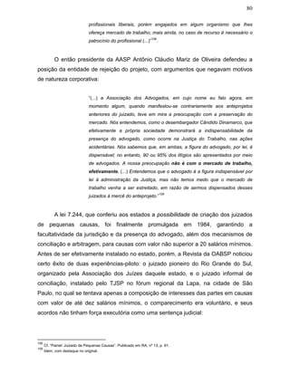 80
profissionais liberais, porém engajados em algum organismo que lhes
ofereça mercado de trabalho; mais ainda, no caso de recurso é necessário o
patrocínio do profissional (...)”
108
.
O então presidente da AASP Antônio Cláudio Mariz de Oliveira defendeu a
posição da entidade de rejeição do projeto, com argumentos que negavam motivos
de natureza corporativa:
“(...) a Associação dos Advogados, em cujo nome eu falo agora, em
momento algum, quando manifestou-se contrariamente aos anteprojetos
anteriores do juizado, teve em mira a preocupação com a preservação do
mercado. Nós entendemos, como o desembargador Cândido Dinamarco, que
efetivamente a própria sociedade demonstrará a indispensabilidade da
presença do advogado, como ocorre na Justiça do Trabalho, nas ações
acidentárias. Nós sabemos que, em ambas, a figura do advogado, por lei, é
dispensável; no entanto, 90 ou 95% dos litígios são apresentados por meio
de advogados. A nossa preocupação não é com o mercado de trabalho,
efetivamente. (...) Entendemos que o advogado á a figura indispensável por
lei à administração da Justiça, mas não temos medo que o mercado de
trabalho venha a ser estreitado, em razão de sermos dispensados desses
juizados à mercê do anteprojeto.”
109
A lei 7.244, que conferiu aos estados a possibilidade de criação dos juizados
de pequenas causas, foi finalmente promulgada em 1984, garantindo a
facultatividade da jurisdição e da presença do advogado, além dos mecanismos de
conciliação e arbitragem, para causas com valor não superior a 20 salários mínimos.
Antes de ser efetivamente instalado no estado, porém, a Revista da OABSP noticiou
certo êxito de duas experiências-piloto: o juizado pioneiro do Rio Grande do Sul,
organizado pela Associação dos Juízes daquele estado, e o juizado informal de
conciliação, instalado pelo TJSP no fórum regional da Lapa, na cidade de São
Paulo, no qual se tentava apenas a composição de interesses das partes em causas
com valor de até dez salários mínimos, o comparecimento era voluntário, e seus
acordos não tinham força executória como uma sentença judicial:
108
Cf. “Painel: Juizado de Pequenas Causas”. Publicado em RA, nº 13, p. 91.
109
Idem, com destaque no original.
 