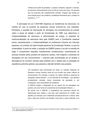 81
“Embora sem poder de jurisdição, o Juizado, entretanto, segundo o escrivão,
já solucionou favoravelmente cerca de 80 por cento dos casos. ‘As pessoas
que nos procuram são completamente carentes. Chegam aqui ávidas por
uma solução para o seu problema, acreditando firmemente que o Juizado vai
resolvê-lo (...)’”
110
.
A aprovação da Lei 7.244/1984 dispersou as resistências da advocacia, na
medida em que os juizados de pequenas causas tornaram-se uma realidade.
Entretanto, a questão da intervenção do advogado nos procedimentos do juizado
voltou à pauta do debate a partir da Constituição de 1988, que determinou a
indispensabilidade da advocacia à administração da justiça. A proposta de
institucionalização da advocacia feita pela OABSP para a Constituinte estadual
previa, expressamente, a indispensabilidade do profissional inclusive em tribunais
especiais, ao contrário da determinação genérica da Constituição Federal, no que foi
contemplada. A partir de então, a atuação da OABSP passou a se dar no sentido de
exigir o cumprimento daqueles mandamentos constitucionais, reconhecendo os
avanços trazidos pelos juizados de pequenas causas, mas exigindo a presença de
advogados em seu funcionamento – inclusive pela reivindicação de se ampliar a
abrangência do convênio mantido pela entidade com o estado para a prestação de
assistência judiciária gratuita, que passaria a atender também aos juizados.
“De importância hoje reconhecida por todos, os Juizados Especiais de
Pequenas Causas carecem ainda de uma revisão dos atuais critérios de
funcionamento. Por exemplo: é preciso ser melhor definida a presença de
advogados nestes tribunais – e nos Informais de Conciliação – que atendem
principalmente camadas menos favorecidas da população e, por
conseguinte, mais necessitadas de assistência.
A OAB-SP propõe a designação de um quadro fixo de advogados nos
juizados, até como forma de cumprimento da Constituição Federal (...).
De acordo com a OAB-SP, a competência dos processos deveria ser
determinada pela matéria e não pelo valor patrimonial em conflito. Isso
significa, por exemplo, que o tratamento processual deve ser o mesmo, tanto
para a ação que envolva uma bicicleta, como para a causa referente a um
110
Cf. “Aqui, um ensaio do que poderá vir a ser o Juizado Especial de Pequenas Causas”. Matéria publicada em ROABSP, nº
17/18, setembro/dezembro de 1985, p. 7.
 