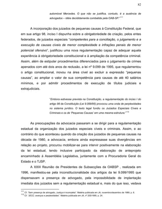 82
automóvel Mercedes. O que não se justifica, contudo, é a ausência de
advogados – idéia decididamente combatida pela OAB-SP.”
111
A incorporação dos juizados de pequenas causas à Constituição Federal, que
em sue artigo 98, inciso I dispunha sobre a obrigatoriedade de criação, pelos entes
federados, de juizados especiais “competentes para a conciliação, o julgamento e a
execução de causas cíveis de menor complexidade e infrações penais de menor
potencial ofensivo”, justificou uma nova regulamentação capaz de adequar aquela
experiência à obrigatoriedade constitucional e à ampliação da competência criminal.
Assim, além de estipular procedimentos diferenciados para o julgamento de crimes
apenados com até dois anos de reclusão, a lei nº 9.099 de 1995, que regulamentou
o artigo constitucional, inovou na área cível ao excluir a expressão “pequenas
causas”, ao ampliar o valor de sua competência para causas de até 40 salários
mínimos, e por admitir procedimentos de execução de títulos judiciais e
extrajudiciais.
“Embora estivesse prevista na Constituição, a regulamentação do inciso I do
artigo 98 da Constituição (Lei 9.099/95) provocou uma onda de perplexidades
no sistema jurídico. O texto legal fundiu os Juizados Especiais Cíveis e
Criminais e os de ‘Pequenas Causas’ em uma mesma estrutura.”
112
As preocupações da advocacia passaram a se dirigir para a regulamentação
estadual da organização dos juizados especiais cíveis e criminais. Assim, e ao
contrário do que aconteceu quando da criação dos juizados de pequenas causas na
década de 1980, a advocacia, embora ainda expressasse suas divergências em
relação ao projeto, procurou mobilizar-se para intervir positivamente na elaboração
da lei estadual, tendo inclusive participado da elaboração de anteprojeto
encaminhado à Assembléia Legislativa, juntamente com a Procuradoria Geral do
Estado e o TJSP.
A XXIII Reunião de Presidentes de Subsecções da OABSP , realizada em
1996, manifestou-se pela inconstitucionalidade dos artigos da lei 9.099/1995 que
dispensavam a presença de advogado, pela impossibilidade de implantação
imediata dos juizados sem a regulamentação estadual e, mais do que isso, vedava
111
Cf. “Sem presença de advogado, Justiça é incompleta”. Matéria publicada em JA, novembro/dezembro de 1989, p. 8.
112
Cf. “JECC: avanços e perplexidades”. Matéria publicada em JA, nº 205/1995, p. 24.
 