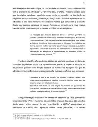83
aos advogados aceitarem cargos de conciliadores ou árbitros, por incompatibilidade
com o exercício da advocacia113
. Por outro lado, a OABSP realizou gestões junto
aos deputados estaduais, manifestando-se contra a exclusão, na tramitação do
projeto de lei estadual de regulamentação dos juizados, dos dois representantes da
advocacia e dos dois membros do Ministério Público que comporiam o Conselho
Diretor dos juizados especiais no estado. Percebe-se, portanto, uma nova postura
da OABSP em sua intervenção no debate sobre os juizados especiais:
“A instalação dos Juizados Especiais Cíveis e Criminais permitirá aos
cidadãos colherem os benefícios da necessária modernização do Judiciário,
conforme defende a OAB, caracterizada pela transparência de suas ações e
a eficiência do sistema. Mas para garantir os interesses dos ‘cidadãos que
têm no Judiciário a última esperança de verem respeitados os seus direitos’,
argumenta a OABSP em sua carta aos parlamentares, é imprescindível ‘a
participação de advogados e representantes do Ministério Público no
Conselho Diretor dos Juizados’.”114
Também a AASP, reforçando sua postura de abertura ao debate em torno de
inovações legislativas, ainda que aparentemente restrito a aspectos técnicos ou
doutrinários, publicou uma edição especial da Revista do Advogado na qual se
admitia a consumação da inovação processual e buscava-se efetivar sua aplicação:
“Delineada a rota a ser trilhada, os Juizados Especiais devem, pois,
proporcionar um processo de cognição exauriente, rápido e eficaz, sem que
se perca tempo com dilações indevidas.
Esse ideal, sem dúvida, só será atingido no momento em que muitos dos
pontos ainda controvertidos forem enfrentados pela doutrina especializada e
definidos pela jurisprudência de nossos tribunais.”
115
A regulamentação estadual só foi editada em dezembro de 1998, por meio da
lei complementar nº 851, mantendo os parâmetros originais do projeto dos juizados.
Ainda assim, antes mesmo de sua promulgação, a OABSP encaminhou ao
presidente da Câmara dos Deputados Michel Temer (PMDB/SP) – o mesmo
113
Cf. “Carta de Águas de Lindóia”. Publicada em JA, nº 206/1996, p. 36.
114
Cf. “Pelo equilíbrio”, op. cit.
115
Cf. nota do coordenador da edição José Rogério Cruz e Tucci. Publicada em RA, nº 50, 1995, p. 3.
 