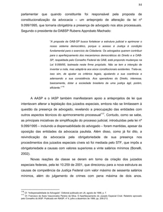 84
parlamentar que quando constituinte foi responsável pela proposta de
constitucionalização da advocacia – um anteprojeto de alteração da lei nº
9.099/1995, que tornaria obrigatória a presença de advogado nos atos processuais.
Segundo o presidente da OABSP Rubens Approbato Machado:
“A proposta da OAB-SP busca fortalecer a estrutura judicial e aprimorar o
nosso sistema democrático, porque o acesso à Justiça é condição
fundamental para o exercício da Cidadania. Os advogados querem contribuir
para o aperfeiçoamento dos mecanismos democráticos do Direito e a OAB-
SP, respaldada pelo Conselho Federal da OAB, está propondo mudanças na
Lei 9.099/95, lastreada neste firme propósito. Não se tem a intenção de
inventar a roda, mas adaptá-la aos eixos constitucionais existentes. Trata-se,
isso sim, de ajustar os critérios legais, ajustando a sua coerência e
adensando a sua consistência. Aos operadores do Direito, interessa,
basicamente, dotar a sociedade brasileira de uma justiça ágil, porém,
eficiente.”
116
A AASP e o IASP também manifestaram apoio a anteprojetos de lei que
intentavam alterar a legislação dos juizados especiais, embora não se limitassem à
questão da presença de advogado, revelando a preocupação das entidades com
outros aspectos técnicos do aprimoramento processual117
. Contudo, como se sabe,
as principais iniciativas de simplificação do processo judicial, introduzidas pela lei nº
9.099/1995 – incluindo a dispensabilidade do advogado – foram mantidas, apesar da
oposição das entidades da advocacia paulista. Além disso, como já foi dito, a
reivindicação da advocacia pela obrigatoriedade de sua presença nos
procedimentos dos juizados especiais cíveis só foi mediada pelo STF, que impôs a
obrigatoriedade a causas com valores superiores a vinte salários mínimos (Bonelli,
2002).
Novas reações da classe se deram em torno da criação dos juizados
especiais federais, pela lei 10.259 de 2001, que direcionou para a nova estrutura as
causas de competência da Justiça Federal com valor máximo de sessenta salários
mínimos, além do julgamento de crimes com pena máxima de dois anos.
116
Cf. “Indispensabilidade do Advogado”. Editorial publicado em JA, agosto de 1998, p. 7.
117
Cf. Francisco de Assis Vasconcelos Pereira da Silva. O Aperfeiçoamento do Juizado Especial Cível. Relatório aprovado
pelo Conselho do IASP. Publicado em RIASP, nº 4, julho a dezembro de 1999, pp. 209-213.
 