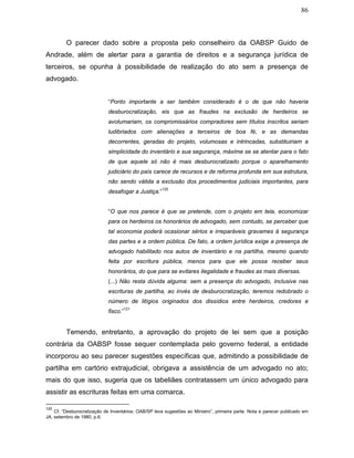 86
O parecer dado sobre a proposta pelo conselheiro da OABSP Guido de
Andrade, além de alertar para a garantia de direitos e a segurança jurídica de
terceiros, se opunha à possibilidade de realização do ato sem a presença de
advogado.
“Ponto importante a ser também considerado é o de que não haveria
desburocratização, eis que as fraudes na exclusão de herdeiros se
avolumariam, os compromissários compradores sem títulos inscritos seriam
ludibriados com alienações a terceiros de boa fé, e as demandas
decorrentes, geradas do projeto, volumosas e intrincadas, substituiriam a
simplicidade do inventário e sua segurança, máxime se se atentar para o fato
de que aquele só não é mais desburocratizado porque o aparelhamento
judiciário do país carece de recursos e de reforma profunda em sua estrutura,
não sendo válida a exclusão dos procedimentos judiciais importantes, para
desafogar a Justiça.”
120
“O que nos parece é que se pretende, com o projeto em tela, economizar
para os herdeiros os honorários de advogado, sem contudo, se perceber que
tal economia poderá ocasionar sérios e irreparáveis gravames à segurança
das partes e a ordem pública. De fato, a ordem jurídica exige a presença de
advogado habilitado nos autos de inventário e na partilha, mesmo quando
feita por escritura pública, menos para que ele possa receber seus
honorários, do que para se evitares ilegalidade e fraudes as mais diversas.
(...) Não resta dúvida alguma: sem a presença do advogado, inclusive nas
escrituras de partilha, ao invés de desburocratização, teremos redobrado o
número de litígios originados dos dissídios entre herdeiros, credores e
fisco.”
121
Temendo, entretanto, a aprovação do projeto de lei sem que a posição
contrária da OABSP fosse sequer contemplada pelo governo federal, a entidade
incorporou ao seu parecer sugestões específicas que, admitindo a possibilidade de
partilha em cartório extrajudicial, obrigava a assistência de um advogado no ato;
mais do que isso, sugeria que os tabeliães contratassem um único advogado para
assistir as escrituras feitas em uma comarca.
120
Cf. “Desburocratização de Inventários: OAB/SP leva sugestões ao Ministro”, primeira parte. Nota e parecer publicado em
JA, setembro de 1980, p.6.
 