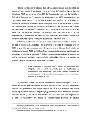 87
Postura semelhante foi adotada pela advocacia em relação à possibilidade de
postulação sem auxílio de advogado perante a Justiça do Trabalho, vigente desde a
década de 1940 por conta do artigo 791 da Consolidação das Leis do Trabalho –
CLT. O IX Encontro de Presidentes de Subsecções, em 1980, aprovou dentre as
conclusões sobre mercado de trabalho e valorização profissional, indicações no
sentido de se obrigar a intervenção de advogado na reclamação perante a Justiça
do Trabalho, mas também na realização de contratos e na habilitação de créditos
em falências e concordatas122
. Mesmo após a constitucionalização da advocacia em
1988, não se verificou mudança na aplicação dos dispositivos da CLT que
dispensavam a assistência de advogado nas demandas trabalhistas, apesar das
iniciativas da OABSP junto ao Tribunal Superior do Trabalho e ao STF.
Entretanto, a alteração processual mais significativa do período analisado – a
par dos já mencionados juizados – foi a reforma do Código de Processo Civil em
1994, e que tinha por objetivos, além do aprimoramento técnico dos institutos da
legislação original de 1973, a modificação de procedimentos visando a agilização e a
eficácia da prestação jurisdicional. A OABSP encomendou estudo ao procurador de
justiça e professor de direito processual civil Nelson Nery Júnior, que saudava os
avanços da nova lei, apesar de algumas imperfeições.
“Essas dificuldades – recomenda Nery – devem ser enfrentadas pelos
advogados com o espírito desarmado, pois as modificações, se
implementadas com tranqüilidade, virão trazer maiores vantagens aos
jurisdicionados. Na relação custo-benefício, este último saiu-se vencedor com
a reforma de dezembro de 1994.”
123
No âmbito da AASP, entretanto, percebeu-se novamente o predomínio do
debate doutrinário por autoridades do direito processual civil, que não escondiam,
contudo, sua preferência pelo código original de 1973, e a denúncia das causas
sociais e políticas de ineficácia da prestação jurisdicional. Antes mesmo de aprovada
a reforma de 1994, o presidente da entidade e processualista civil José Rogério Cruz
e Tucci se manifestava em defesa da “conspicuidade científica do estatuto
121
Cf. “Desburocratização de Inventários: OAB/SP leva sugestões ao Ministro”, segunda parte. Nota e parecer publicado em
JA, outubro de 1980, p. 11.
122
Conclusões publicadas em JA, outubro de 1980, pp.8-10.
123
Cf. “Desarmem-se os espíritos”. Nota introdutória ao parecer publicado em JA, n º 203/1995, pp. 15-8.
 