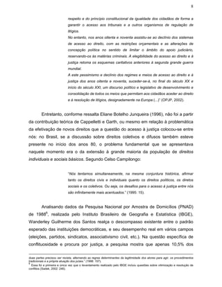 8
respeito e do princípio constitucional da igualdade dos cidadãos de forma a
garantir o acesso aos tribunais e a outros organismos de regulação de
litígios.
No entanto, nos anos oitenta e noventa assistiu-se ao declínio dos sistemas
de acesso ao direito, com as restrições orçamentais e as alterações de
concepção política no sentido de limitar o âmbito do apoio judiciário,
reservando-os às matérias criminais. A elegibilidade do acesso ao direito e à
justiça retoma os esquemas caritativos anteriores à segunda grande guerra
mundial.
A este pessimismo e declínio dos regimes e meios de acesso ao direito e à
justiça dos anos oitenta e noventa, suceder-se-á, no final do século XX e
início do século XXI, um discurso político e legislativo de desenvolvimento e
consolidação de todos os meios que permitam aos cidadãos aceder ao direito
e à resolução de litígios, designadamente na Europa (...)” (OPJP, 2002).
Entretanto, conforme ressalta Eliane Botelho Junqueira (1996), não foi a partir
da contribuição teórica de Cappelletti e Garth, ou mesmo em relação à problemática
da efetivação de novos direitos que a questão do acesso à justiça colocou-se entre
nós: no Brasil, se a discussão sobre direitos coletivos e difusos também esteve
presente no início dos anos 80, o problema fundamental que se apresentava
naquele momento era o da extensão à grande maioria da população de direitos
individuais e sociais básicos. Segundo Celso Campilongo:
“Nós tentamos simultaneamente, na mesma conjuntura histórica, afirmar
tanto os direitos civis e individuais quanto os direitos políticos, os diretos
sociais e os coletivos. Ou seja, os desafios para o acesso à justiça entre nós
são infinitamente mais acentuados.” (1995: 15).
Analisando dados da Pesquisa Nacional por Amostra de Domicílios (PNAD)
de 19886
, realizada pelo Instituto Brasileiro de Geografia e Estatística (IBGE),
Wanderley Guilherme dos Santos realça o descompasso existente entre o padrão
esperado das instituições democráticas, e seu desempenho real em vários campos
(eleições, partidos, sindicatos, associativismo civil, etc.). Na questão específica de
conflituosidade e procura por justiça, a pesquisa mostra que apenas 10,5% dos
duas partes precisou ser revista, alternando as regras determinantes da legitimidade dos atores para agir, os procedimentos
tradicionais e a própria atuação dos juízes.” (1998: 157).
6
Essa foi a primeira e única vez que o levantamento realizado pelo IBGE incluiu questões sobre vitimização e resolução de
conflitos (Sadek, 2002: 246).
 