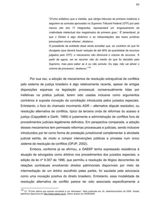 89
“D’Urso enfatizou que a medida, que obriga tribunais de primeira instância a
seguirem as súmulas aprovadas no Supremo Tribunal Federal (STF) por pelo
menos oito dos 11 integrantes, representará um ‘engessamento da
criatividade intelectual dos magistrados de primeiro grau’. ‘É lamentável, já
que o Direito é algo dinâmico e as interpretações das teses jurídicas
pressupõem novos olhares’, destacou.
O presidente da entidade disse ainda acreditar que, ao contrário do que foi
divulgado (que deverá haver redução de até 80% da quantidade de recursos
julgados pelo STF), o mecanismo não diminuirá o volume de recursos. ‘A
partir de agora, vai se recorrer não do mérito do que foi decidido pelo
Supremo, mas para saber se é ou não súmula. Ou seja, não vai aliviar o
volume de processos’, destacou.”
126
Por sua vez, a adoção de mecanismos de resolução extrajudicial de conflitos
pelo sistema de justiça brasileiro é algo relativamente recente, apesar de antigas
disposições esparsas na legislação processual, consensualmente tidas por
inefetivas na prática judicial, terem sido usadas inclusive como argumentos
contrários à suposta inovação da conciliação introduzida pelos juizados especiais.
Entretanto, o foco do chamado movimento ADR – alternative dispute resolution, ou
resolução alternativa de conflitos, típico da terceira onda de reformas do acesso à
justiça (Cappelletti e Garth, 1989) é justamente a administração de conflitos fora de
procedimentos judiciais legalmente definidos. Em perspectiva comparada, a adoção
desses mecanismos tem permeado reformas processuais e judiciais, sendo inclusive
introduzidos por lei como forma de prestação jurisdicional complementar à atividade
judicial estrita, de modo a compor intervenções públicas e privadas num único
sistema de resolução de conflitos (OPJP, 2002).
Embora, conforme já se afirmou, a OABSP tenha expressado resistência à
atuação de advogados como árbitros nos procedimentos dos juizados especiais, a
edição da lei nº 9.307 de 1996, que permitiu a resolução de litígios decorrentes de
relações contratuais envolvendo direitos patrimoniais disponíveis por meio da
intermediação de um árbitro escolhido pelas partes, foi saudada pela advocacia
como uma inovação positiva do direito brasileiro. Entretanto, essa modalidade de
resolução alternativa de conflito parece ter sido associada especificamente a
126
Cf. “D’Urso afirma que súmula vinculante é um retrocesso”. Nota publicada em JA, setembro/outubro de 2004. Versão
eletrônica disponível em http://www.oabsp.org.br. Último acesso em 04/09/2005.
 