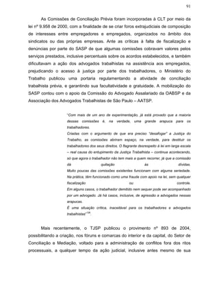 91
As Comissões de Conciliação Prévia foram incorporadas à CLT por meio da
lei nº 9.958 de 2000, com a finalidade de se criar foros extrajudiciais de composição
de interesses entre empregadores e empregados, organizados no âmbito dos
sindicatos ou das próprias empresas. Ante as críticas à falta de fiscalização e
denúncias por parte do SASP de que algumas comissões cobravam valores pelos
serviços prestados, inclusive percentuais sobre os acordos estabelecidos, e também
dificultavam a ação dos advogados trabalhistas na assistência aos empregados,
prejudicando o acesso à justiça por parte dos trabalhadores, o Ministério do
Trabalho publicou uma portaria regulamentando a atividade de conciliação
trabalhista prévia, e garantindo sua facultatividade e gratuidade. A mobilização do
SASP contou com o apoio da Comissão do Advogado Assalariado da OABSP e da
Associação dos Advogados Trabalhistas de São Paulo – AATSP.
“Com mais de um ano de experimentação, já está provado que a maioria
dessas comissões é, na verdade, uma grande arapuca para os
trabalhadores.
Criadas com o argumento de que era preciso “desafogar” a Justiça do
Trabalho, as comissões abriram espaço, na verdade, para destituir os
trabalhadores dos seus direitos. O flagrante desrespeito à lei em larga escala
– real causa do entupimento da Justiça Trabalhista – continua acontecendo,
só que agora o trabalhador não tem mais a quem recorrer, já que a comissão
dá quitação às dívidas.
Muito poucas das comissões existentes funcionam com alguma seriedade.
Na prática, têm funcionado como uma fraude com apoio na lei, sem qualquer
fiscalização ou controle.
Em alguns casos, o trabalhador demitido nem sequer pode ser acompanhado
por um advogado. Já há casos, inclusive, de agressão a advogados nessas
arapucas.
É uma situação crítica, inaceitável para os trabalhadores e advogados
trabalhistas”
128
.
Mais recentemente, o TJSP publicou o provimento nº 893 de 2004,
possibilitando a criação, nos fóruns e comarcas do interior e da capital, do Setor de
Conciliação e Mediação, voltado para a administração de conflitos fora dos ritos
processuais, a qualquer tempo da ação judicial, inclusive antes mesmo de sua
 