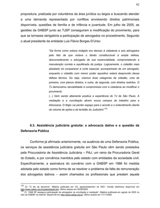 92
propositura, praticada por voluntários da área jurídica ou leigos e buscando atender
a uma demanda representada por conflitos envolvendo direitos patrimoniais
disponíveis, questões de família e de infância e juventude. Em julho de 2005, as
gestões da OABSP junto ao TJSP conseguiram a modificação do provimento, para
que se tornasse obrigatória a participação de advogados no procedimento. Segundo
o atual presidente da entidade Luis Flávio Borges D’Urso:
“Da forma como estava redigido era danoso à cidadania e aos advogados
pelo fato de que violava o direito constitucional à ampla defesa,
desconsiderando o advogado de sua essencialidade, comprometendo a
manutenção correta e equilibrada da justiça. Logicamente, o cidadão mais
abastado irá comparecer à corte especial, acompanhado de um advogado;
enquanto o cidadão com menor poder aquisitivo estará desprovido dessa
defesa técnica. Ou seja, criamos duas categorias de cidadão, uma de
primeira, com plenos direitos, e outra, de segunda, com direitos restritos. O
TJ demonstrou sensibilidade e compromisso com a cidadania ao modificar o
provimento
(...) Vem sendo altamente positiva a experiência do TJ de São Paulo. A
mediação e a conciliação abrem novos campos de trabalho para a
Advocacia. O litígio vai perder espaço para o acordo e o entendimento diante
do volume de ações e da lentidão do Judiciário”
129
.
6.3. Assistência judiciária gratuita: a advocacia dativa e a questão da
Defensoria Pública
Conforme já afirmado anteriormente, na ausência de uma Defensoria Pública,
os serviços de assistência judiciária gratuita em São Paulo vêm sendo prestados
pela Procuradoria de Assistência Judiciária – PAJ, um ramo da Procuradoria Geral
do Estado, e por convênios mantidos pelo estado com entidades da sociedade civil.
Especificamente, a assinatura do convênio com a OABSP em 1986 foi medida
adotada pelo estado como forma de se resolver o problema da falta de remuneração
dos advogados dativos – assim chamados os profissionais que prestam aquela
128
Cf. “O dia da denúncia”. Matéria publicada em VA, agosto/setembro de 2001. Versão eletrônica disponível em
http://www.oabsp.org.br/pagina5aset.htm. Último acesso em 05/09/2005.
129
Cf. “OAB SP assegura participação de advogados na conciliação e mediação”. Matéria publicada em agosto de 2005 no
sítio da OABSP na internet. Disponível em http://www.oabsp.org.br, Último acesso em 17/11/2005.
 