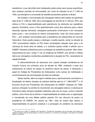 93
assistência, e que até então eram designados pelos juízes para causas específicas,
sem qualquer previsão de remuneração, por conta do disposto na lei nº 1.060 de
1950, que disciplinou a concessão de assistência judiciária gratuita no Brasil.
Na verdade, a remuneração dos advogados dativos pelo estado era garantida
pela da lei nº 7.489 de 1962, até a promulgação do decreto lei nº 236 em 1970, que
atribuiu à PAJ a responsabilidade pelo atendimento da demanda por assistência
gratuita. Entretanto, como a PAJ aparentemente nunca teve estrutura para a plena
absorção daquela demanda, advogados particulares continuaram a ser nomeados
pelos juízes – nas comarcas do interior principalmente, onde não havia postos da
PAJ –, sem qualquer remuneração para a assistência aos desprovidos de recursos
financeiros. Esse quadro passou a abranger a capital quando, ainda na década de
1970, procuradores lotados na PAJ foram remanejados daquele setor para o de
cobrança da dívida ativa do estado, e o Judiciário passou então a solicitar que a
OABSP indicasse profissionais para a prestação da assistência gratuita. Além disso,
argumentava-se que o artigo 71 da Lei Orgânica da PGESP, que admitia a defesa
dativa por advogados constituídos paralelamente à atuação da PAJ, necessitaria de
regulamentação.
O descontentamento da advocacia com aquela situação manifestou-se de
maneira incisiva nos primeiros anos da década de 1980, revelando o peso dos
profissionais do interior do estado na dinâmica interna da classe, e reforçando o
papel do Colégio de Presidentes de Subsecções como campo de mobilização e
encaminhamento de reivindicações da base da profissão.
Nesse sentido, além de sugerir medidas para o aprimoramento conceitual e a
fiscalização da efetiva situação de pobreza definida pela lei nº 1.060/1950130
, o IX
Encontro Anual dos Presidentes das Subsecções da OABSP, realizado em 1980,
aprovou indicação no sentido de recomendar aos advogados dativos a cobrança de
honorários pelos serviços prestados arbitrados pelo juiz da causa, contra a fazenda
pública, como forma de se afirmar a responsabilidade do estado para a organização
e manutenção de uma defesa pública gratuita. Em seu discurso de posse na
presidência da OABSP, em janeiro de 1981, José de Castro Bigi reiterou a
responsabilidade do governo estadual e a percepção do problema da advocacia
130
De acordo com o artigo 2º, parágrafo único daquela lei, “Considera-se necessitado, para os fins legais, todo aquele cuja
situação econômica não lhe permita pagar as custas do processo e os honorários de advogado, sem prejuízo do sustento
próprio ou da família.”
 