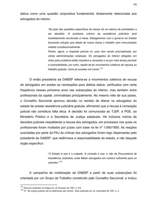 94
dativa como uma questão corporativa fundamental, diretamente relacionada aos
advogados do interior:
“No pólo das questões específicas da classe há um elenco de prioridades a
ser atendido. O problema crônico da assistência judiciária será
imediatamente recolocado à mesa. Dialogaremos com o governo do Estado
buscando solução que afaste de nossa classe o trabalho sem remuneração
vedado constitucionalmente.
Porém, agora, a resposta precisa vir, pois vem sendo procrastinada, por
várias administrações estaduais. Os advogados do Interior atingidos em
cheio pelo problema estão inquietos e cansados e se por mais tempo persistir
a insensibilidade, por certo, repetir-se-ão movimentos coletivos de repulsa ao
trabalho gratuito, como já sucedeu em Leme.”
131
O então presidente da OABSP referia-se a movimentos coletivos de recusa
de advogados em aceitar as nomeações para defesa dativa, verificados com certa
freqüência nesses primeiros anos nas subsecções do interior, mas também entre
profissionais da capital, criminalistas principalmente. No mesmo mês de sua posse,
o Conselho Seccional aprovou decisão no sentido de liberar os advogados do
estado de prestar assistência judiciária gratuita, afirmando que a recusa à nomeação
judicial não constituía falta ética. A decisão foi comunicada ao TJSP, à PGE, ao
Ministério Público e à Secretaria de Justiça estaduais. Há inclusive notícia de
decisões judiciais respaldando a recusa dos advogados, em processos nos quais os
profissionais foram multados por juízes com base na lei nº 1.060/1950. As reações
suscitadas por parte da PAJ às críticas dos advogados foram logo dispersadas pelo
presidente da OABSP, que reafirmava a responsabilidade do estado, e não daquele
órgão específico:
“O Estado é que é o culpado. A omissão é sua, e não da Procuradoria de
Assistência Judiciária, onde faltam advogados em número suficiente para os
carentes.”
132
A campanha de mobilização da OABSP a partir de suas subsecções foi
orientada por um Grupo de Trabalho constituído pelo Conselho Seccional, e incluiu
131
Discurso publicado na íntegra em JA, fevereiro de 1981, p. 8-9.
132
Cf. “Na Justiça gratuita, até os defensores são vítimas”. Nota publicada em JA, março/abril de 1981, p. 3.
 