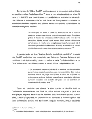 96
Em janeiro de 1982, a OABSP publicou parecer encomendado pela entidade
ao constitucionalista Paulo Bonavides134
, sobre a inconstitucionalidade do artigo 14
da lei nº 1.060/1950, que determinava a obrigatoriedade da aceitação da nomeação
pelo defensor, e estipulava multa em face da recusa. O argumento fundamental da
inconstitucionalidade sugerida pelo parecer estava na garantia constitucional de
justa remuneração do trabalho:
“A Constituição não exime o Estado do dever em que ele se acha de
despender recursos para alcançar o cumprimento da obrigação. A prestação
gratuita de trabalho por uma classe, institucionalizada em lei, como decorre
das normas daquele diploma, colide também com o princípio constitucional
da ‘valorização do trabalho como condição da dignidade humana’ (art. 160, II,
da Constituição da República Federativa do Brasil). A valorização do trabalho
consiste basicamente na sua justa recompensa ou remuneração.”
135
A apresentação da tese “Justiça Social e Assistência Judiciária”, proposta
pela OABSP e defendida pelo conselheiro nato Raimundo Paschoal Barbosa e pelo
presidente José de Castro Bigi, provocou polêmica na IX Conferência Nacional da
OAB, realizada em 1982 tendo por tema a “Justiça Social”. Segundo Barbosa:
“(...) o problema da assistência judiciária é, na realidade, um dos mais sérios
que enfrenta a sociedade, sobretudo neste momento histórico. Com efeito, é
impossível falar-se em justiça social quando é sabido que os pobres não
podem recorrer ao Poder Judiciário para defesa de seus direitos, não tendo
outrossim condições para contratar advogados que os defendam em
procedimentos de natureza legal.”
136
Tanto na comissão que discutiu a tese quanto na plenária final da
Conferência, representantes das OAB de outros estados chegaram a pedir sua
impugnação, alegando tratar-se de um problema local, estritamente paulista. Apesar
disso, a tese foi aprovada por unanimidade na comissão, e recebeu apenas três
votos contrários na plenária final do encontro. Naquele momento, atribuiu-se grande
134
Publicado em JA, janeiro de 1982, p. 12.
135
Idem.
136
Cf. “No debate da assistência gratuita, a grande vitória de São Paulo”. Matéria publicada em JA, maio de 1982, p. 7.
 