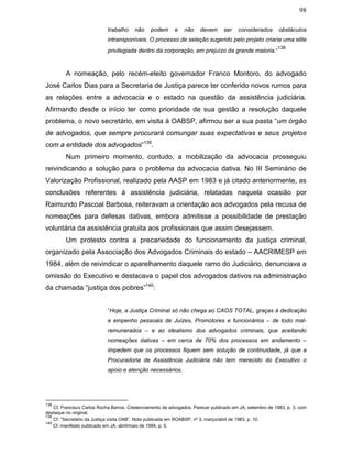 98
trabalho não podem e não devem ser considerados obstáculos
intransponíveis. O processo de seleção sugerido pelo projeto criaria uma elite
privilegiada dentro da corporação, em prejuízo da grande maioria.”
138
A nomeação, pelo recém-eleito governador Franco Montoro, do advogado
José Carlos Dias para a Secretaria de Justiça parece ter conferido novos rumos para
as relações entre a advocacia e o estado na questão da assistência judiciária.
Afirmando desde o início ter como prioridade de sua gestão a resolução daquele
problema, o novo secretário, em visita à OABSP, afirmou ser a sua pasta “um órgão
de advogados, que sempre procurará comungar suas expectativas e seus projetos
com a entidade dos advogados”139
.
Num primeiro momento, contudo, a mobilização da advocacia prosseguiu
reivindicando a solução para o problema da advocacia dativa. No III Seminário de
Valorização Profissional, realizado pela AASP em 1983 e já citado anteriormente, as
conclusões referentes à assistência judiciária, relatadas naquela ocasião por
Raimundo Pascoal Barbosa, reiteravam a orientação aos advogados pela recusa de
nomeações para defesas dativas, embora admitisse a possibilidade de prestação
voluntária da assistência gratuita aos profissionais que assim desejassem.
Um protesto contra a precariedade do funcionamento da justiça criminal,
organizado pela Associação dos Advogados Criminais do estado – AACRIMESP em
1984, além de reivindicar o aparelhamento daquele ramo do Judiciário, denunciava a
omissão do Executivo e destacava o papel dos advogados dativos na administração
da chamada “justiça dos pobres”140
:
“Hoje, a Justiça Criminal só não chega ao CAOS TOTAL, graças à dedicação
e empenho pessoais de Juízes, Promotores e funcionários – de todo mal-
remunerados – e ao idealismo dos advogados criminais, que aceitando
nomeações dativas – em cerca de 70% dos processos em andamento –
impedem que os processos fiquem sem solução de continuidade, já que a
Procuradoria de Assistência Judiciária não tem merecido do Executivo o
apoio e atenção necessários.
138
Cf. Francisco Carlos Rocha Barros. Credenciamento de advogados. Parecer publicado em JA, setembro de 1983, p. 3, com
destaque no original.
139
Cf. “Secretário da Justiça visita OAB”. Nota publicada em ROABSP, nº 3, março/abril de 1983, p. 10.
140
Cf. manifesto publicado em JA, abril/maio de 1984, p. 5.
 