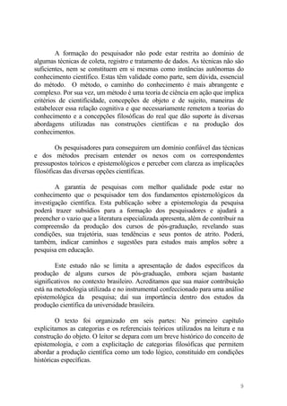 A formação do pesquisador não pode estar restrita ao domínio de
algumas técnicas de coleta, registro e tratamento de dados. As técnicas não são
suficientes, nem se constituem em si mesmas como instâncias autônomas do
conhecimento científico. Estas têm validade como parte, sem dúvida, essencial
do método. O método, o caminho do conhecimento é mais abrangente e
complexo. Por sua vez, um método é uma teoria de ciência em ação que implica
critérios de cientificidade, concepções de objeto e de sujeito, maneiras de
estabelecer essa relação cognitiva e que necessariamente remetem a teorias do
conhecimento e a concepções filosóficas do real que dão suporte às diversas
abordagens utilizadas nas construções científicas e na produção dos
conhecimentos.
Os pesquisadores para conseguirem um domínio confiável das técnicas
e dos métodos precisam entender os nexos com os correspondentes
pressupostos teóricos e epistemológicos e perceber com clareza as implicações
filosóficas das diversas opções científicas.
A garantia de pesquisas com melhor qualidade pode estar no
conhecimento que o pesquisador tem dos fundamentos epistemológicos da
investigação científica. Esta publicação sobre a epistemologia da pesquisa
poderá trazer subsídios para a formação dos pesquisadores e ajudará a
preencher o vazio que a literatura especializada apresenta, além de contribuir na
compreensão da produção dos cursos de pós-graduação, revelando suas
condições, sua trajetória, suas tendências e seus pontos de atrito. Poderá,
também, indicar caminhos e sugestões para estudos mais amplos sobre a
pesquisa em educação.
Este estudo não se limita a apresentação de dados específicos da
produção de alguns cursos de pós-graduação, embora sejam bastante
significativos no contexto brasileiro. Acreditamos que sua maior contribuição
está na metodologia utilizada e no instrumental confeccionado para uma análise
epistemológica da pesquisa; daí sua importância dentro dos estudos da
produção científica da universidade brasileira.
O texto foi organizado em seis partes: No primeiro capítulo
explicitamos as categorias e os referenciais teóricos utilizados na leitura e na
construção do objeto. O leitor se depara com um breve histórico do conceito de
epistemologia, e com a explicitação de categorias filosóficas que permitem
abordar a produção científica como um todo lógico, constituído em condições
históricas específicas.
9
 