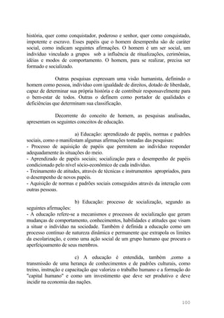 história, quer como conquistador, poderoso e senhor, quer como conquistado,
impotente e escravo. Esses papéis que o homem desempenha são de caráter
social, como indicam seguintes afirmações. O homem é um ser social, um
indivíduo vinculado a grupos sob a influência de ritualizações, cerimônias,
idéias e modos de comportamento. O homem, para se realizar, precisa ser
formado e socializado.
Outras pesquisas expressam uma visão humanista, definindo o
homem como pessoa, indivíduo com igualdade de direitos, dotado de liberdade,
capaz de determinar sua própria história e de contribuir responsavelmente para
o bem-estar de todos. Outras o definem como portador de qualidades e
deficiências que determinam sua classificação.
Decorrente do conceito de homem, as pesquisas analisadas,
apresentam os seguintes conceitos de educação.
a) Educação: aprendizado de papéis, normas e padrões
sociais, como o manifestam algumas afirmações tomadas das pesquisas:
- Processo de aquisição de papéis que permitem ao indivíduo responder
adequadamente às situações do meio.
- Aprendizado de papéis sociais; socialização para o desempenho de papéis
condicionado pelo nível sócio-econômico de cada indivíduo.
- Treinamento de atitudes, através de técnicas e instrumentos apropriados, para
o desempenho de novos papéis.
- Aquisição de normas e padrões sociais conseguidos através da interação com
outras pessoas.
b) Educação: processo de socialização, segundo as
seguintes afirmações:
- A educação refere-se a mecanismos e processos de socialização que geram
mudanças de comportamento, conhecimentos, habilidades e atitudes que visam
a situar o indivíduo na sociedade. Também é definida a educação como um
processo contínuo de natureza dinâmica e permanente que extrapola os limites
da escolarização, e como uma ação social de um grupo humano que procura o
aperfeiçoamento de seus membros.
c) A educação é entendida, também ,como a
transmissão de uma herança de conhecimentos e de padrões culturais, como
treino, instrução e capacitação que valoriza o trabalho humano e a formação do
"capital humano" e como um investimento que deve ser produtivo e deve
incidir na economia das nações.
100
 