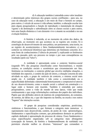 d) A educação também é entendida como valor imediato
e determinado pelos interesses dos grupos sociais conflitantes ; para uns, no
caso da educação rural, a educação é um meio de fixar o homem no campo,
para outros, é veículo de acesso à vida urbana; também, a educação escolar tem
para alguns pesquisadores a função de reprodução e manutenção da situação
vigente e da dominação e subordinação entre as classes sociais e para outros,
tem uma função dinâmica e é um elemento vivo e atuante na sociedade e na sua
evolução histórica.
A história é reduzida, a) ao momento da coleta dos dados, da
observação, ao momento em que acontece ou se registra um evento; b) à
cronologia do desenvolvimento de uma prática, um pensamento, uma teoria, ou
ao registro de acontecimentos e fatos fundamentalmente inovadores; c) ao
contexto ou referencial (histórico) que determina um fenômeno concreto; d) a
uma fonte de conhecimentos ("ciência do presente"), explicando os fenômenos
pelo seu passado, pelo seu percurso no tempo e por suas conseqüências ou
resultados (pelo seu "telos").
A realidade é apresentada como o contexto histórico-social
(segundo 58% das pesquisas classificadas como funcionalistas), o mundo
externo, as condições sociais e econômicas que circunstanciam um fato,
fenômeno ou instituição; o contexto global que envolve múltiplas situações, a
totalidade dos aspectos, o cenário da ação do atores, a situação concreta de uma
atividade ou ação, o grupo de variáveis de contexto, o sistema social mais
amplo etc. A realidade também é tida como a concreticidade ou a
especificidade delimitada e determinada historicamente e compreensível através
de seu desenvolvimento; como o mundo social e cultural em construção e o
lugar onde o homem está inserido. Também é entendida por outros
pesquisadores, como a visão de mundo de uma época, visão que muda
continuamente e que exige reformulações contínuas dos papéis dos indivíduos.
Papéis que são definidos através de matrizes de comportamentos, de costumes,
de normas, de idéias etc, e que são impostos na família, na escola e nos outros
"lugares" das interações sociais.
O grupo de pesquisas consideradas empiristas, positivistas,
sistêmicas e funcionalistas, e que formam a categoria mais numerosa e
supostamente mais desenvolvida, contém, do ponto de vista epistemológico,
fundamentos e especificações comuns, que pretendemos destacar no próximo
capítulo dedicado à apresentação do processo de síntese. Esses fundamentos e
essas especificações organizadas sob as categorias mais abrangentes
(concepção de homem, de história e fundamentalmente de realidade) nos
permitem elucidar melhor os diversos "interesses" que comandam o
101
 