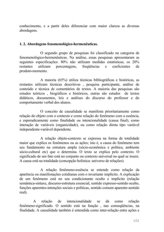 conhecimento, e a partir deles diferenciar com maior clareza as diversas
abordagens.
1. 2. Abordagens fenomenológico-hermenêuticas.
O segundo grupo de pesquisas foi classificado na categoria de
fenomenológico-hermenêuticas. Na análise, essas pesquisas apresentaram as
seguintes especificações: 80% não utilizam medidas estatísticas; os 20%
restantes utilizam porcentagens, freqüências e coeficientes de
produto-momento.
A maioria (65%) utiliza técnicas bibliográficas e históricas, as
restantes utilizam técnicas descritivas , pesquisa participante, análise de
conteúdo e técnica de comentários de textos. A maioria das pesquisas são
estudos teóricos , biográficos e históricos, outras são estudos de textos
didáticos, documentos, leis e análises do discurso do professor e do
comportamento verbal dos alunos.
O conceito de causalidade se manifesta prioritariamente como
relação do objeto com o contexto e como relação do fenômeno com a essência,
e esporadicamente como finalidade ou intencionalidade (causa final), como
interação de variáveis (organicidade), ou como relação direta tipo variável
independente-variável dependente.
A relação objeto-contexto se expressa na forma de totalidade
maior que explica os fenômenos ou as ações; isto é, a causa do fenômeno tem
seu fundamento na estrutura ampla (sócio-econômica e política, ambiente
sócio-cultural etc) que o determina. O texto se explica pelo contexto. O
significado de um fato está no conjunto ou contexto universal no qual se insere.
A causa está na totalidade (concepção holística: universo de relações).
A relação fenômeno-essência se entende como relação da
aparência ou manifestações cotidianas com o invariante implícito. A explicação
de um fenômeno está no seu condicionante oculto e implícito (relação
semântica-sintaxe, discurso-estrutura essencial, sentido expresso-sentido oculto,
funções aparentes-intenções sociais e políticas, sentido comum aparente-sentido
real).
A relação de intencionalidade se dá como relação
fenômeno-significado. O sentido está na função , nas conseqüências, na
finalidade. A causalidade também é entendida como inter-relação entre ações e
102
 