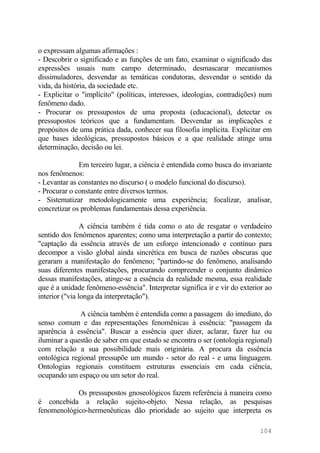 o expressam algumas afirmações :
- Descobrir o significado e as funções de um fato, examinar o significado das
expressões usuais num campo determinado, desmascarar mecanismos
dissimuladores, desvendar as temáticas condutoras, desvendar o sentido da
vida, da história, da sociedade etc.
- Explicitar o "implícito" (políticas, interesses, ideologias, contradições) num
fenômeno dado.
- Procurar os pressupostos de uma proposta (educacional), detectar os
pressupostos teóricos que a fundamentam. Desvendar as implicações e
propósitos de uma prática dada, conhecer sua filosofia implícita. Explicitar em
que bases ideológicas, pressupostos básicos e a que realidade atinge uma
determinação, decisão ou lei.
Em terceiro lugar, a ciência é entendida como busca do invariante
nos fenômenos:
- Levantar as constantes no discurso ( o modelo funcional do discurso).
- Procurar o constante entre diversos termos.
- Sistematizar metodologicamente uma experiência; focalizar, analisar,
concretizar os problemas fundamentais dessa experiência.
A ciência também é tida como o ato de resgatar o verdadeiro
sentido dos fenômenos aparentes; como uma interpretação a partir do contexto;
"captação da essência através de um esforço intencionado e contínuo para
decompor a visão global ainda sincrética em busca de razões obscuras que
geraram a manifestação do fenômeno; "partindo-se do fenômeno, analisando
suas diferentes manifestações, procurando compreender o conjunto dinâmico
dessas manifestações, atinge-se a essência da realidade mesma, essa realidade
que é a unidade fenômeno-essência". Interpretar significa ir e vir do exterior ao
interior ("via longa da interpretação").
A ciência também é entendida como a passagem do imediato, do
senso comum e das representações fenomênicas à essência: "passagem da
aparência à essência". Buscar a essência quer dizer, aclarar, fazer luz ou
iluminar a questão de saber em que estado se encontra o ser (ontologia regional)
com relação a sua possibilidade mais originária. A procura da essência
ontológica regional pressupõe um mundo - setor do real - e uma linguagem.
Ontologias regionais constituem estruturas essenciais em cada ciência,
ocupando um espaço ou um setor do real.
Os pressupostos gnoseológicos fazem referência à maneira como
é concebida a relação sujeito-objeto. Nessa relação, as pesquisas
fenomenológico-hermenêuticas dão prioridade ao sujeito que interpreta os
104
 
