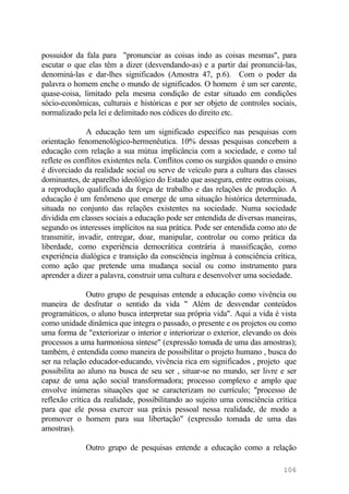 possuidor da fala para "pronunciar as coisas indo as coisas mesmas", para
escutar o que elas têm a dizer (desvendando-as) e a partir daí pronunciá-las,
denominá-las e dar-lhes significados (Amostra 47, p.6). Com o poder da
palavra o homem enche o mundo de significados. O homem é um ser carente,
quase-coisa, limitado pela mesma condição de estar situado em condições
sócio-econômicas, culturais e históricas e por ser objeto de controles sociais,
normalizado pela lei e delimitado nos códices do direito etc.
A educação tem um significado específico nas pesquisas com
orientação fenomenológico-hermenêutica. 10% dessas pesquisas concebem a
educação com relação a sua mútua implicância com a sociedade, e como tal
reflete os conflitos existentes nela. Conflitos como os surgidos quando o ensino
é divorciado da realidade social ou serve de veículo para a cultura das classes
dominantes, de aparelho ideológico do Estado que assegura, entre outras coisas,
a reprodução qualificada da força de trabalho e das relações de produção. A
educação é um fenômeno que emerge de uma situação histórica determinada,
situada no conjunto das relações existentes na sociedade. Numa sociedade
dividida em classes sociais a educação pode ser entendida de diversas maneiras,
segundo os interesses implícitos na sua prática. Pode ser entendida como ato de
transmitir, invadir, entregar, doar, manipular, controlar ou como prática da
liberdade, como experiência democrática contrária à massificação, como
experiência dialógica e transição da consciência ingênua à consciência crítica,
como ação que pretende uma mudança social ou como instrumento para
aprender a dizer a palavra, construir uma cultura e desenvolver uma sociedade.
Outro grupo de pesquisas entende a educação como vivência ou
maneira de desfrutar o sentido da vida " Além de desvendar conteúdos
programáticos, o aluno busca interpretar sua própria vida". Aqui a vida é vista
como unidade dinâmica que integra o passado, o presente e os projetos ou como
uma forma de "exteriorizar o interior e interiorizar o exterior, elevando os dois
processos a uma harmoniosa síntese" (expressão tomada de uma das amostras);
também, é entendida como maneira de possibilitar o projeto humano , busca do
ser na relação educador-educando, vivência rica em significados , projeto que
possibilita ao aluno na busca de seu ser , situar-se no mundo, ser livre e ser
capaz de uma ação social transformadora; processo complexo e amplo que
envolve inúmeras situações que se caracterizam no currículo; "processo de
reflexão crítica da realidade, possibilitando ao sujeito uma consciência crítica
para que ele possa exercer sua práxis pessoal nessa realidade, de modo a
promover o homem para sua libertação" (expressão tomada de uma das
amostras).
Outro grupo de pesquisas entende a educação como a relação
106
 