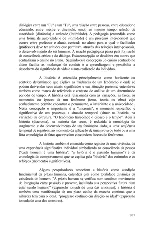 dialógica entre um "Eu" e um "Tu", uma relação entre pessoas, entre educador e
educando, entre mestre e discípulo, sendo ao mesmo tempo relação de
autoridade (distância) e amizade (intimidade). A pedagogia (entendida como
uma forma de autoridade e de intimidade) é um processo inter-pessoal que
ocorre entre professor e aluno, centrado no aluno para o qual o facilitador
(professor) deve ter atitudes que permitam, através das relações inter-possoais,
o desenvolvimento do ser humano. A relação pedagógica passa pela formação
da consciência crítica e do diálogo. Essa concepção se desdobra em outras que
centralizam o ensino no aluno. Segundo essa concepção , o ensino centrado no
aluno facilita as mudanças de conduta e a aprendizagem e possibilita a
descoberta do significado da vida e a auto-realização do indivíduo.
A história é entendida principalmente como horizonte ou
contexto determinado que explica as mudanças de um fenômeno e onde se
podem desvendar seus atuais significados e sua situação presente; entende-se
também como marco de referência e contexto de análise de um determinado
período de tempo. A história está relacionada com as variações, as fases, os
momentos ou épocas de um fenômeno (tema, teoria ou obra) cujo
conhecimento permite encontrar o permanente, o invariante e a univocidade .
Nesta concepção o importante é a "sincronia", o momento específico e
significativo de um processo, a situação temporal (situar na história, na
variação) da estrutura. "O fenômeno transcende o espaço e o tempo". Aqui a
história (diacronia), na maioria das vezes, é reduzida à cronologia do
surgimento e do desenvolvimento de um fenômeno dado, a uma seqüência
temporal de registros, ao momento da aplicação de uma prova ou teste ou a uma
lista cronológica de fatos que revelam e escondem facetas do fenômeno.
A história também é entendida como registro de uma vivência, de
uma experiência significativa individual simbolizada na consciência da pessoa
("cada homem é uma história", "a história é o passado humano") e da
cronologia do comportamento que se explica pela "história" dos estímulos e os
reforços (momentos significativos).
Alguns pesquisadores concebem a história como condição
fundamental da práxis humana, entendida esta como totalidade dinâmica da
existência do homem. "A práxis humana se verifica num contínuo movimento
de integração entre passado e presente, incluindo sua perspectiva futura num
estar sendo humano" (expressão tomada de uma das amostras); a história é
também uma manifestação de um plano oculto da marcha contínua que a
natureza tem para o ideal, "progresso contínuo em direção ao ideal" (expressão
tomada de uma das amostras).
107
 