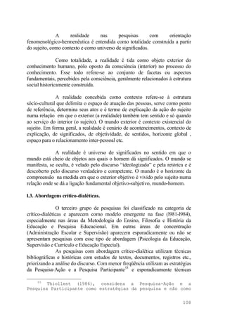 A realidade nas pesquisas com orientação
fenomenológico-hermenêutica é entendida como totalidade construída a partir
do sujeito, como contexto e como universo de significados.
Como totalidade, a realidade é tida como objeto exterior do
conhecimento humano, pólo oposto da consciência (interior) no processo do
conhecimento. Esse todo refere-se ao conjunto de facetas ou aspectos
fundamentais, percebidos pela consciência, geralmente relacionados à estrutura
social historicamente construída.
A realidade concebida como contexto refere-se à estrutura
sócio-cultural que delimita o espaço de atuação das pessoas, serve como ponto
de referência, determina seus atos e é termo de explicação da ação do sujeito
numa relação em que o exterior (a realidade) também tem sentido e só quando
ao serviço do interior (o sujeito). O mundo exterior é contexto existencial do
sujeito. Em forma geral, a realidade é cenário de acontencimentos, contexto de
explicação, de significados, de objetividade, de sentidos, horizonte global ,
espaço para o relacionamento inter-pessoal etc.
A realidade é universo de significados no sentido em que o
mundo está cheio de objetos aos quais o homem dá significados. O mundo se
manifesta, se oculta, é velado pelo discurso “ideologizado” e pela retórica e é
descoberto pelo discurso verdadeiro e competente. O mundo é o horizonte da
compreensão na medida em que o exterior objetivo é vivido pelo sujeito numa
relação onde se dá a ligação fundamental objetivo-subjetivo, mundo-homem.
l.3. Abordagens crítico-dialéticas.
O terceiro grupo de pesquisas foi classificado na categoria de
crítico-dialéticas e aparecem como modelo emergente na fase (l981-l984),
especialmente nas áreas da Metodologia do Ensino, Filosofia e História da
Educação e Pesquisa Educacional. Em outras áreas de concentração
(Administração Escolar e Supervisão) aparecem esporadicamente ou não se
apresentam pesquisas com esse tipo de abordagem (Psicologia da Educação,
Supervisão e Currículo e Educação Especial).
As pesquisas com abordagem crítico-dialética utilizam técnicas
bibliográficas e históricas com estudos de textos, documentos, registros etc.,
priorizando a análise do discurso. Com menor freqüência utilizam as estratégias
da Pesquisa-Ação e a Pesquisa Participante53
e esporadicamente técnicas
53
Thiollent (l986), considera a Pesquisa-Ação e a
Pesquisa Participante como estratégias da pesquisa e não como
108
 