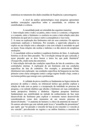 estatísticas no tratamento dos dados (medidas de freqüências e porcentagens).
A nível da análise epistemológica essas pesquisas apresentam
também concepções específicas sobre a causalidade, os critérios de
cientificidade e a ciência.
A causalidade pode ser entendida das seguintes maneiras:
1. Inter-relação entre o todo e as partes, entre o texto e o contexto, o fragmento
e o conjunto, entre o fenômeno e a essência ou como a inter-relação entre dois
fenômenos no qual um é a causa e outro a conseqüência e vice-versa.
2. A causa ou explicação dos fenômenos está em seus contextos. Os aspectos
contextuais explicam o fenômeno. Por exemplo, a supervisão educativa se
explica na sua relação com a educação e esta com relação à sociedade na qual
se insere. Essas relações são ocultas e indiretas e se dão através de complexas
mediações.
3. A causalidade refere-se também à seqüência histórica de fatos. A explicação
histórica se dá nos fatos passados. "Se a revolução emerge do que a precede, é
nesse preceder que se deve buscar a única luz que pode iluminá-la"
(Tocqueville, citado numa das amostras).
4. Inter-relação derivada das condições específicas da luta de contrários e das
contradições internas. A explicação de um fenômeno está nas condições
específicas da luta de contrários. Por exemplo, o pensamento liberal
(fenômeno) tem explicação nas condições específicas da burguesia na sua luta,
primeiro como classe emergente contra o antigo regime feudal e hoje, contra a
novíssima política que emerge com o proletariado.
A validade da prova científica se fundamenta na lógica interna do
processo de análise e síntese, no referencial teórico que permite explicar a
relação do todo com as partes e a recuperação da totalidade no processo da
pesquisa, e no método dialético que aborda o fenômeno em suas contradições
numa perspectiva histórica e dinâmica. Algumas pesquisas históricas
fundamentam sua cientificidade no método do conhecimento da fase mais
desenvolvida do fenômeno para explicar o momento menos desenvolvido
considerando-os como dois momentos de um mesmo processo de
desenvolvimento. " A anatomia do homem é a chave da anatomia do macaco".
Os autores advertem que este método pode levar à "armadilha do presentismo"
que supõe que "no passado o vencedor de hoje já era vencedor e o vencido já
era vencido", prevalecendo no registro e na análise histórica a memória do
técnicas ou métodos.
109
 