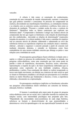 vencedor.
A ciência é tida como: a) construção do conhecimento,
construção de uma concepção de mundo sistematizada, coerente e consciente
que guia práticas coerentes e conscientes; b) processo de compreensão da
essência, desvendando nas manifestações fenomênicas, as contradições internas
e as relações com os contextos sociais, econômicos e políticos, bem como os
elementos de mediação. "Procurar a verdade oculta da coisa, a essência do
fenômeno"; "Identificar todos os fatores contextuais que explicam um
fenômeno dado"; "Compreender o fenômeno é atingir sua essência através da
compreensão das leis que regem os fenômenos e das relações de determinação
por eles estabelecidas... desvendar as relações de determinação" (expressões
tomadas da amostras; c) a ciência também é tida como o caminhar do empírico
real ao concreto através do abstrato, elaborando e submetendo ao crivo das
referências teóricas as experiências empíricas nas condições atuais e materiais;
elaborar , articular e organizar o concreto pensado a partir do concreto real
mediante elementos abstratos, e entender os fenômenos como fases
contraditórias de uma mesma realidade concreta que abrange as partes e suas
relações com a totalidade do social.
Os pressupostos gnoseológicos fazem referência à relação entre o
sujeito e o objeto no processo do conhecimento. Essa relação se entende, nas
pesquisas crítico-dialéticas, como uma construção que tem como ponto de
partida o relato de experiências, documentos, discursos, textos, entrevistas,
representações a respeito da ação e do fazer (experiências elaboradas) que se
apresentam como expressões de uma totalidade complexa, obscura,
problemática e caótica. Essa construção (do objeto) se realiza recuperando os
nexos num duplo movimento, em direção aos contextos do todo social no qual
se situam os fenômenos estudados e em direção aos pressupostos ou à estrutura
interna ou matriz filosófica que fundamenta o discurso, o texto, a experiência
elaborada, o documento ou a representação.
Os pressupostos ontológicos implícitos ou literalmente colocados
nas pesquisas crítico-dialéticas dizem referência aos conceitos de homem,
educação, história e realidade.
O homem é considerado pela maior parte do grupo de pesquisa
crítico-dialéticas como um ser social, isto é, indivíduo inserido no conjunto das
relações sociais, com interioridade psicológica mas projetado para fora.
"Dependendo das necessidades sócio-econômicas de cada etapa histórica,
solicita-se ao homem o desenvolvimento de suas potencialidades e
determina-se o nível de aprendizagem e de sua especialização"(tomado de uma
110
 