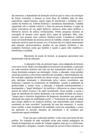 das amostras), e dependendo da formação social na qual se situa e da correlação
de forças existentes, o homem se torna força de trabalho, mão de obra,
especialista, capital humano, sujeito capaz de transformar a realidade, ator e
criador da história etc. Embora histórica e socialmente determinado, "cidadão
organizado sob a vontade coletiva" e fruto do processo histórico, é capaz de
tomar consciência de seu papel histórico, educar-se pelas ações políticas e
libertar-se através da prática revolucionária. Outras pesquisas insistem na
concepção de homem como agente ativo, capaz de participar, falar, criar,
assumir seus projetos num contexto histórico-social. Considera-se também
como ser transformador da natureza através do trabalho, criador e construtor do
ambiente social no qual ele mesmo vive. O homem não só é objeto determinado
pela situação sócio-econômica, produto de sua própria existência e das
condições históricas senão que também é sujeito a quem cabe modificar e
transformar a realidade.
Decorrente da noção de homem, as pesquisas apresentam uma
determinada visão de educação.
A educação é tida, em primeiro lugar, como adaptação do homem
a seu meio social. Dada a sua dependência do processo de produção, a educação
em cada momento histórico tem sido um dos instrumentos através do qual a
classe dominante assegura sua dominação. Assim, a educação, como produto
social que pertence a uma forma específica de sociedade, é determinada por ela.
Na sociedade capitalista dividida em classes sociais, a educação está permeada
pela ideologia dominante e determinada pelos valores econômicos que
enfatizam o preparo ou treinamento do trabalhador, visando à ampliação da
produtividade e, muitas vezes, a educação, é reduzida institucionalmente a
desempenhar o "papel ideológico" de justificar e diferenciar as classes sociais
através da cultura livresca e do saber escolarizado. Nesse sentido, a escola é
lugar da reprodução da cultura dominante e da sociedade dividida em classes,
"espaço para o exercício hegemônico da burguesia, mecanismo que garante a
introjeção das regras de estabilidade social", e "instrumento do aparelho estatal
para atingir objetivos de instância política, mas determinados pela instância
econômica do todo societário" (expressão de uma das amostras). A escola,
nesse sentido, é parte inseparável da totalidade social em contradição, e como
tal, apresenta as mesmas situações de reprodução e de mudança que
caracterizam aquela totalidade.
É por isso que a educação também é tida como uma forma de luta
política. No conjunto de toda sociedade existe uma relação pedagógica ou
relação de hegemonia no sentido da "relação orgânica entre povo e intelectuais,
entre dirigentes e dirigidos, visando à formação de um novo bloco histórico, de
111
 