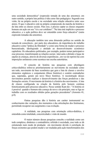 uma sociedade democrática" (expressão tomada de uma das amostras); em
outro sentido, a própria luta política é tida como fato pedagógico. Segundo essa
visão, há na própria escola e na sociedade uma relação educativa entre seus
atores. O que é educativo está na própria compreensão da marcha da história e
da luta entre as classes sociais. Para isso, é preciso captar as classes enquanto
homens em ação em seu "vir a ser cotidiano". "Na luta está implícito o processo
educativo...e a ação política deve ser entendida como força educativa" (outra
expressão tomadas das amostras).
A educação também tem uma dimensão política no sentido da
tomada de consciência , por parte dos educadores, da importância do trabalho
educativo como "prática da liberdade" e como uma forma de mudar o processo
burocratizado, ideologizado e atrelado ao desenvolvimento econômico
capitalista. Os educadores politizados, por exemplo, podem tornar participativo
esse processo, transformando as relações sociais inter-aula e abrindo o leque de
opções às crianças, através de diversas experiências , em vez de reprimi-las com
imposições unilaterais como acontece nas escolas autoritárias.
O conceito de história nas pesquisas com abordagem
crítico-dialética refere-se prioritariamente ao movimento da sociedade como
um todo, movimento de base econômica que gera a luta de classes e envolve
elementos orgânicos e conjunturais (bloco histórico) e contém contradições
que, superadas, geram um novo bloco histórico. A reconstrução desses
movimentos permite explicar o desenvolvimento das forças produtivas e das
formações sociais. O movimento da história é a história dos movimentos. A luta
de classes configurada na criação da história pelo homem continua
historicamente pelo processo educativo. Nesse sentido Kant diz : "A história só
é possível quando o homem não começa de novo e do princípio, mas se liga ao
trabalho com os resultados obtidos pelas gerações precedentes" (Amostra 41,
p.8).
Outras pesquisas dão à história um caráter instrumental no
conhecimento das variações, dos momentos e das articulações dos fenômenos,
permitindo recuperar seu surgimento e sua evolução.
A realidade, nas pesquisas com orientação crítico-dialética, é
entendida como totalidade, concreticidade e visão de mundo.
O maior número dessas pesquisas concebe a realidade como um
todo complexo, dinâmico e contraditório; referido à sociedade, esse todo se dá
estruturado num modo de produção em movimento devido à correlação de
forças existentes que podem mudar e ser mudadas pela ação transformadora dos
112
 