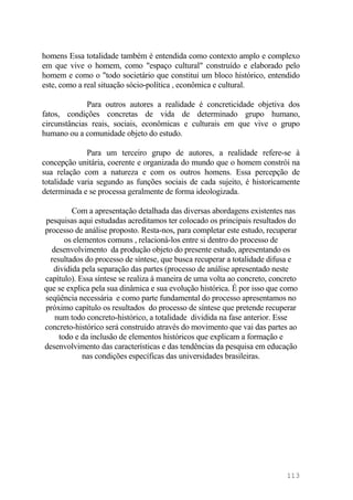 homens Essa totalidade também é entendida como contexto amplo e complexo
em que vive o homem, como "espaço cultural" construído e elaborado pelo
homem e como o "todo societário que constitui um bloco histórico, entendido
este, como a real situação sócio-política , econômica e cultural.
Para outros autores a realidade é concreticidade objetiva dos
fatos, condições concretas de vida de determinado grupo humano,
circunstâncias reais, sociais, econômicas e culturais em que vive o grupo
humano ou a comunidade objeto do estudo.
Para um terceiro grupo de autores, a realidade refere-se à
concepção unitária, coerente e organizada do mundo que o homem constrói na
sua relação com a natureza e com os outros homens. Essa percepção de
totalidade varia segundo as funções sociais de cada sujeito, é historicamente
determinada e se processa geralmente de forma ideologizada.
Com a apresentação detalhada das diversas abordagens existentes nas
pesquisas aqui estudadas acreditamos ter colocado os principais resultados do
processo de análise proposto. Resta-nos, para completar este estudo, recuperar
os elementos comuns , relacioná-los entre si dentro do processo de
desenvolvimento da produção objeto do presente estudo, apresentando os
resultados do processo de síntese, que busca recuperar a totalidade difusa e
dividida pela separação das partes (processo de análise apresentado neste
capítulo). Essa síntese se realiza à maneira de uma volta ao concreto, concreto
que se explica pela sua dinâmica e sua evolução histórica. É por isso que como
seqüência necessária e como parte fundamental do processo apresentamos no
próximo capítulo os resultados do processo de síntese que pretende recuperar
num todo concreto-histórico, a totalidade dividida na fase anterior. Esse
concreto-histórico será construido através do movimento que vai das partes ao
todo e da inclusão de elementos históricos que explicam a formação e
desenvolvimento das características e das tendências da pesquisa em educação
nas condições específicas das universidades brasileiras.
113
 