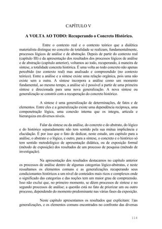 CAPÍTULO V
A VOLTA AO TODO: Recuperando o Concreto Histórico.
Entre o contexto real e o contexto teórico que a dialética
materialista distingue no conceito de totalidade se realizam, fundamentalmente,
processos lógicos de análise e de abstração. Depois de partir do contexto real
(capítulo III) e da apresentação dos resultados dos processos lógicos de análise
e de abstração (capítulo anterior), voltamos ao todo, recuperando, à maneira de
síntese, a totalidade concreta histórica. É uma volta ao todo concreto não apenas
percebido (no contexto real) mas analisado e compreendido (no contexto
teórico). Entre a análise e a síntese existe uma relação orgânica, pois uma não
existe sem a outra. A síntese incorpora a análise como um momento
fundamental, ao mesmo tempo, a análise só é possível a partir de uma primeira
síntese e direcionada para uma nova generalização. A nova síntese ou
generalização se constrói com a recuperação do concreto histórico.
A síntese é uma generalização de determinações, de fatos e de
elementos. Entre eles e a generalização existe uma dependência recíproca, uma
compenetração lógica, uma conexão interna que os integra, articula e
hierarquiza em diversos níveis.
Falar da síntese ou da análise, do concreto e do abstrato, do lógico
e do histórico separadamente não tem sentido pela sua mútua implicância e
elucidação. É por isso que o fato de dedicar, neste estudo, um capítulo para a
análise, o abstrato e o lógico, e outro, para a síntese, o concreto e o histórico só
tem sentido metodológico de apresentação didática, ou de exposição formal
(método de exposição) dos resultados de um processo de pesquisa (método de
investigação).
Na apresentação dos resultados destacamos no capítulo anterior
os processos de análise dentro de algumas categorias lógico-abstratas, e neste
ressaltamos os elementos comuns e as generalizações recuperando seus
condicionantes históricos a um nível de conteúdos mais ricos e complexos onde
o significado das categorias e das noções tem um maior grau de compreensão.
Isso não exclui que, no primeiro momento, se dêem processos de síntese e no
segundo processos de análise; a questão está no fato de priorizar um ou outro
processo, dependendo do momento predominante nas várias fases da exposição.
Neste capítulo apresentamos os resultados que explicitam: 1)as
generalizações, e os elementos comuns encontrados no confronto das diversas
114
 