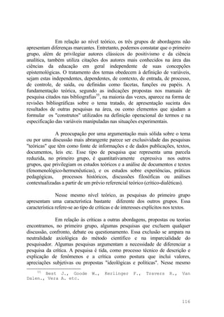 Em relação ao nível teórico, os três grupos de abordagens não
apresentam diferenças marcantes. Entretanto, podemos constatar que o primeiro
grupo, além de privilegiar autores clássicos do positivismo e da ciência
analítica, também utiliza citações dos autores mais conhecidos na área das
ciências da educação em geral independente de suas concepções
epistemológicas. O tratamento dos temas obedecem à definição de variáveis,
sejam estas independentes, dependentes, de contexto, de entrada, de processo,
de controle, de saída, ou definidas como facetas, funções ou papéis. A
fundamentação teórica, segundo as indicações propostas nos manuais de
pesquisa citados nas bibliografias55
, na maioria das vezes, aparece na forma de
revisões bibliográficas sobre o tema tratado, de apresentação sucinta dos
resultados de outras pesquisas na área, ou como elementos que ajudam a
formular os "construtos" utilizados na definição operacional do termos e na
especificação das variáveis manipuladas nas situações experimentais.
A preocupação por uma argumentação mais sólida sobre o tema
ou por uma discussão mais abrangente parece ser exclusividade das pesquisas
"teóricas" que têm como fonte de informações e de dados publicações, textos,
documentos, leis etc. Esse tipo de pesquisa que representa uma parcela
reduzida, no primeiro grupo, é quantitativamente expressiva nos outros
grupos, que privilegiam os estudos teóricos e a análise de documentos e textos
(fenomenológico-hermenêuticas), e os estudos sobre experiências, práticas
pedagógicas, processos históricos, discussões filosóficas ou análises
contextualizadas a partir de um prévio referencial teórico (crítico-dialéticas).
Nesse mesmo nível teórico, as pesquisas do primeiro grupo
apresentam uma característica bastante diferente dos outros grupos. Essa
característica refere-se ao tipo de críticas e de interesses explícitos nos textos.
Em relação às críticas a outras abordagens, propostas ou teorias
encontramos, no primeiro grupo, algumas pesquisas que excluem qualquer
discussão, confronto, debate ou questionamento. Essa exclusão se ampara na
neutralidade axiológica do método científico e na imparcialidade do
pesquisador. Algumas pesquisas argumentam a necessidade de diferenciar a
pesquisa da crítica. A pesquisa é tida, como processo técnico de descrição e
explicação de fenômenos e a crítica como postura que inclui valores,
apreciações subjetivas ou propostas "ideológicas e políticas". Nesse mesmo
55
Best J., Goode W., Kerlinger F., Travers R., Van
Dalen., Vera A. etc.
116
 