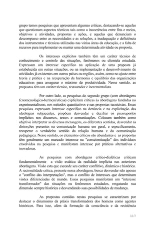 grupo temos pesquisas que apresentam algumas críticas, destacando-se aquelas
que questionam aspectos técnicos tais como a incoerências entre fins e meios,
objetivos e atividades, propostas e ações, e aquelas que denunciam o
descompasso entre as necessidades e as soluções, a inadequação e deficiência
dos instrumentos e técnicas utilizadas nas várias áreas da educação, e a falta de
recursos para implementar ou manter uma determinada atividade ou proposta.
Os interesses explícitos também têm um caráter técnico de
conhecimento e controle das situações, fenômenos ou clientela estudada.
Expressam um interesse específico na aplicação de uma proposta já
estabelecida em outras situações, ou na implementação e desenvolvimento de
atividades já existentes em outros países ou regiões, assim, como no ajuste entre
teoria e prática e na recuperação da harmonia e equilíbrio das organizações
educativas para assegurar o máximo de produtividade. Nesse sentido, as
propostas têm um caráter técnico, restaurador e incrementalista.
Por outro lado, as pesquisas do segundo grupo (com abordagens
fenomenológico-hermenêuticas) explicitam críticas às abordagens fundadas no
experimentalismo, nos métodos quantitativos e nas propostas tecnicistas. Essas
pesquisas expressam interesse específico na denúncia e na explicitação das
ideologias subjacentes, propõem desvendar e decifrar os pressupostos
implícitos nos discursos, textos e comunicações. Colocam também como
objetivo interpretar as diversas mensagens, os diferentes sentidos, desvendar as
distorções presentes na comunicação humana em geral, e especificamente,
recuperar o verdadeiro sentido da relação humana e da comunicação
pedagógica. Nesse sentido, os elementos críticos são abundantes e as propostas
têm geralmente um marcado interesse na "conscientização" dos indivíduos
envolvidos na pesquisa e manifestam interesse por práticas alternativas e
inovadoras.
As pesquisas com abordagens crítico-dialéticas criticam
fundamentalmente a visão estática da realidade implícita nas anteriores
abordagens. Visão esta que esconde seu caráter conflitivo, dinâmico e histórico.
A racionalidade crítica, presente nessa abordagem, busca desvendar não apenas
o "conflito das interpretações", mas o conflito de interesses que determinam
visões diferenciadas de mundo. Essas pesquisas manifestam um "interesse
transformador" das situações ou fenômenos estudados, resgatando sua
dimensão sempre histórica e desvendando suas possibilidades de mudança.
As propostas contidas nestas pesquisas se caracterizam por
destacar o dinamismo da práxis transformadora dos homens como agentes
históricos. Para isso, além da formação da consciência e da resistência
117
 
