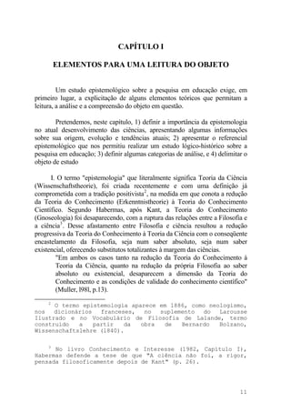 CAPÍTULO I
ELEMENTOS PARA UMA LEITURA DO OBJETO
Um estudo epistemológico sobre a pesquisa em educação exige, em
primeiro lugar, a explicitação de alguns elementos teóricos que permitam a
leitura, a análise e a compreensão do objeto em questão.
Pretendemos, neste capítulo, 1) definir a importância da epistemologia
no atual desenvolvimento das ciências, apresentando algumas informações
sobre sua origem, evolução e tendências atuais; 2) apresentar o referencial
epistemológico que nos permitiu realizar um estudo lógico-histórico sobre a
pesquisa em educação; 3) definir algumas categorias de análise, e 4) delimitar o
objeto de estudo
I. O termo "epistemologia" que literalmente significa Teoria da Ciência
(Wissenschaftstheorie), foi criada recentemente e com uma definição já
comprometida com a tradição positivista2
, na medida em que conota a redução
da Teoria do Conhecimento (Erkenntnistheorie) à Teoria do Conhecimento
Científico. Segundo Habermas, após Kant, a Teoria do Conhecimento
(Gnoseologia) foi desaparecendo, com a ruptura das relações entre a Filosofia e
a ciência3
. Desse afastamento entre Filosofia e ciência resultou a redução
progressiva da Teoria do Conhecimento à Teoria da Ciência com o conseqüente
encastelamento da Filosofia, seja num saber absoluto, seja num saber
existencial, oferecendo substitutos totalizantes à margem das ciências.
"Em ambos os casos tanto na redução da Teoria do Conhecimento à
Teoria da Ciência, quanto na redução da própria Filosofia ao saber
absoluto ou existencial, desaparecem a dimensão da Teoria do
Conhecimento e as condições de validade do conhecimento científico"
(Muller, l98l, p.13).
2
O termo epistemologia aparece em 1886, como neologismo,
nos dicionários franceses, no suplemento do Larousse
Ilustrado e no Vocabulário de Filosofia de Lalande, termo
construido a partir da obra de Bernardo Bolzano,
Wissenschaftslehre (l840).
3
No livro Conhecimento e Interesse (1982, Capítulo I),
Habermas defende a tese de que "A ciência não foi, a rigor,
pensada filosoficamente depois de Kant" (p. 26).
11
 