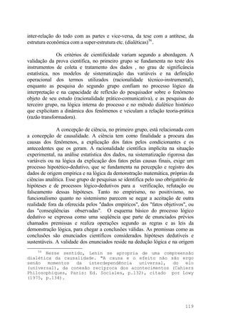 inter-relação do todo com as partes e vice-versa, da tese com a antítese, da
estrutura econômica com a super-estrutura etc. (dialéticas)56
.
Os critérios de cientificidade variam segundo a abordagem. A
validação da prova científica, no primeiro grupo se fundamenta no teste dos
instrumentos de coleta e tratamento dos dados , no grau de significância
estatística, nos modelos de sistematização das variáveis e na definição
operacional dos termos utilizados (racionalidade técnico-instrumental),
enquanto as pesquisa do segundo grupo confiam no processo lógico da
interpretação e na capacidade de reflexão do pesquisador sobre o fenômeno
objeto de seu estudo (racionalidade prático-comunicativa), e as pesquisas do
terceiro grupo, na lógica interna do processo e no método dialético histórico
que explicitam a dinâmica dos fenômenos e veiculam a relação teoria-prática
(razão transformadora).
A concepção de ciência, no primeiro grupo, está relacionada com
a concepção de causalidade. A ciência tem como finalidade a procura das
causas dos fenômenos, a explicação dos fatos pelos condicionantes e os
antecedentes que os geram. A racionalidade científica implícita na situação
experimental, na análise estatística dos dados, na sistematização rigorosa das
variáveis ou na lógica da explicação dos fatos pelas causas finais, exige um
processo hipotético-dedutivo, que se fundamenta na percepção e registro dos
dados de origem empírica e na lógica da demonstração matemática, próprias da
ciências analítica. Esse grupo de pesquisas se identifica pelo uso obrigatório de
hipóteses e de processos lógico-dedutivos para a verificação, refutação ou
falseamento dessas hipóteses. Tanto no empirismo, no positivismo, no
funcionalismo quanto no sistemismo parecem se negar a aceitação de outra
realidade fora da oferecida pelos "dados empíricos", dos "fatos objetivos", ou
das "conseqüências observadas". O esquema básico do processo lógico
dedutivo se expressa como uma seqüência que parte de enunciados prévios
chamados premissas e realiza operações segundo as regras e as leis da
demonstração lógica, para chegar a conclusões válidas. As premissas como as
conclusões são enunciados científicos considerados hipóteses dedutíveis e
sustentáveis. A validade dos enunciados reside na dedução lógica e na origem
56
Nesse sentido, Lenin se apropria de uma compreensão
dialética da causalidade. "A causa e o efeito não são ergo
senão momentos da interdependência universal, do elo
(universal), da conexão recíproca dos acontecimentos (Cahiers
Philosophiques, Paris: Ed. Sociales, p.132), citado por Lowy
(1975, p.134).
119
 