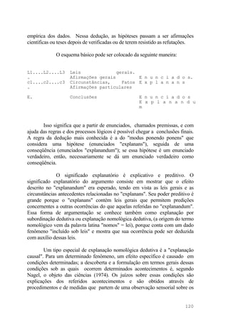 empírica dos dados. Nessa dedução, as hipóteses passam a ser afirmações
científicas ou teses depois de verificadas ou de terem resistido as refutações.
O esquema básico pode ser colocado da seguinte maneira:
L1....L2....L3
.
Leis gerais.
Afirmações gerais E n u n c i a d o s.
c1....c2....c3
.
Circunstâncias, Fatos
Afirmações particulares
E x p l a n a n s
E. Conclusões E n u n c i a d o s
E x p l a n a n d u
m
Isso significa que a partir de enunciados, chamados premissas, e com
ajuda das regras e dos processos lógicos é possível chegar a conclusões finais.
A regra da dedução mais conhecida é a do "modus ponendo ponens" que
considera uma hipótese (enunciados "explanans"), seguida de uma
conseqüência (enunciados "explanandum"); se essa hipótese é um enunciado
verdadeiro, então, necessariamente se dá um enunciado verdadeiro como
conseqüência.
O significado explanatório é explicativo e preditivo. O
significado explanatório do argumento consiste em mostrar que o efeito
descrito no "explanandum" era esperado, tendo em vista as leis gerais e as
circunstâncias antecedentes relacionadas no "explanans". Seu poder preditivo é
grande porque o "explanans" contém leis gerais que permitem predições
concernentes a outras ocorrências do que aquelas referidas no "explanandum".
Essa forma de argumentação se conhece também como explanação por
subordinação dedutiva ou explanação nomológica dedutiva, (a origem do termo
nomológico vem da palavra latina "nomos" = lei), porque conta com um dado
fenômeno "incluído sob leis" e mostra que sua ocorrência pode ser deduzida
com auxílio dessas leis.
Um tipo especial de explanação nomológica dedutiva é a "explanação
causal". Para um determinado fenômeno, um efeito específico é causado em
condições determinadas; a descoberta e a formulação em termos gerais dessas
condições sob as quais ocorrem determinados acontecimentos é, segundo
Nagel, o objeto das ciências (1974). Os juízos sobre essas condições são
explicações dos referidos acontecimentos e são obtidos através de
procedimentos e de medidas que partem de uma observação sensorial sobre os
120
 