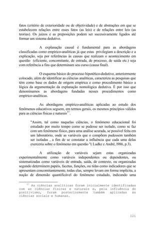 fatos (critério de exterioridade ou de objetividade) e de abstrações em que se
estabelecem relações entre esses fatos (as leis) e de relações entre leis (as
teorias). Os juízos e as preposições podem ser sucessivamente ligados até
formar um sistema dedutivo.
A explanação causal é fundamental para as abordagens
classificadas como empírico-analíticas já que estas privilegiam a descrição e a
explicação, seja por referências às causas que realizam o acontecimento em
questão (eficiente, concomitante, de entrada, de processo, de saída etc.) seja
com referência a fins que determinam seu curso (causa final).
O esquema básico do processo hipotético-dedutivo, anteriormente
colocado, além de identificar as ciências analíticas, caracteriza as pesquisas que
têm como base os dados de origem empírica e como procedimento básico a
lógica da argumentação da explanação nomológica dedutiva. É por isso que
denominamos as abordagens fundadas nesses procedimentos como
empírico-analíticas.
As abordagens empírico-analíticas aplicadas ao estudo dos
fenômenos educativos seguem, em termos gerais, os mesmos princípios válidos
para as ciências físicas e naturais57
.
"Assim, tal como naquelas ciências, o fenômeno educacional foi
estudado por muito tempo como se pudesse ser isolado, como se faz
com um fenômeno físico, para uma análise acurada, se possível feita em
um laboratório, onde as variáveis que o compõem pudessem também
ser isoladas , a fim de se constatar a influência que cada uma delas
exerceria sobre o fenômeno em questão "( Ludke e André, l986, p.3).
A utilização de variáveis sejam estas organizadas
experimentalmente como variáveis independentes ou dependentes, ou
sistematizadas como variáveis de entrada, saída, de contexto, ou organizadas
segundo determinem papéis, facetas, funções, ou tidas como indicadores que se
apresentam concomitantemente, todas elas, sempre levam em forma implícita, a
noção de dimensão quantificável do fenômeno estudado, indicando uma
57
As ciências analíticas foram inicialmente identificadas
com as ciências físicas e naturais e, pela influência do
positivismo, foram posteriormente também aplicadas às
ciências sociais e humanas.
121
 